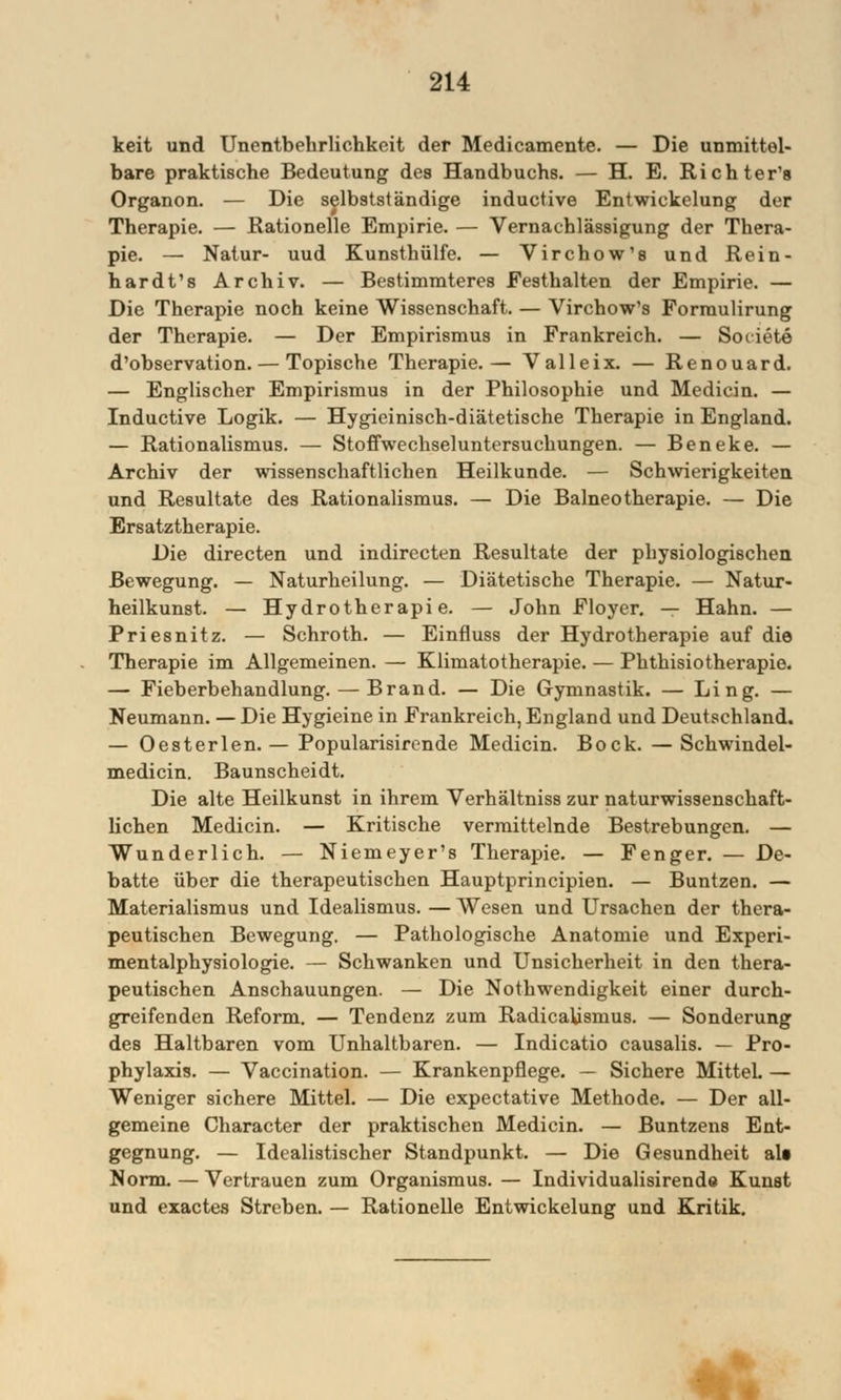 keit und Unentbehrlichkeit der Medicamente. — Die unmittel- bare praktische Bedeutung des Handbuchs. — H. E. Richter's Organon. — Die selbstständige inductive Entwickelung der Therapie. — Rationelle Empirie. — Vernachlässigung der Thera- pie. — Natur- uud Kunsthülfe. — Virchow's und Rein- hardts Archiv. — Bestimmteres Festhalten der Empirie. — Die Therapie noch keine Wissenschaft. — Virchow's Formulirung der Therapie. — Der Empirismus in Frankreich. — Societe d'observation. — Topische Therapie.— Valleix. — Renouard. — Englischer Empirismus in der Philosophie und Medicin. — Inductive Logik. — Hygieinisch-diätetische Therapie in England. — Rationalismus. — Stoffwechseluntersuchungen. — Beneke. — Archiv der wissenschaftlichen Heilkunde. — Schwierigkeiten und Resultate des Rationalismus. — Die Balneotherapie. — Die Ersatztherapie. Die directen und indirecten Resultate der physiologischen Bewegung. — Naturheilung. — Diätetische Therapie. — Natur- heilkunst. — Hydrotherapie. — John Floyer. — Hahn. — Priesnitz. — Schroth. — Einfluss der Hydrotherapie auf die Therapie im Allgemeinen. — Klimatotherapie. — Phthisiotherapio. — Fieberbehandlung. — Brand. — Die Gymnastik. — Ling. — Neumann. — Die Hygieine in Frankreich, England und Deutschland. — Oesterlen. — Popularisirende Medicin. Bock. — Schwindel- medicin. Baunscheidt. Die alte Heilkunst in ihrem Verhältniss zur naturwissenschaft- lichen Medicin. — Kritische vermittelnde Bestrebungen. — Wunderlich. — Niemeyer's Therapie. — Fenger. — De- batte über die therapeutischen Hauptprincipien. — Buntzen. — Materialismus und Idealismus. — Wesen und Ursachen der thera- peutischen Bewegung. — Pathologische Anatomie und Experi- mentalphysiologie. — Schwanken und Unsicherheit in den thera- peutischen Anschauungen. — Die Nothwendigkeit einer durch- greifenden Reform. — Tendenz zum Radicabsnius. — Sonderung des Haltbaren vom Unhaltbaren. — Indicatio causalis. — Pro- phylaxis. — Vaccination. — Krankenpflege. — Sichere Mittel. — Weniger sichere Mittel. — Die expectative Methode. — Der all- gemeine Character der praktischen Medicin. — Buntzens Ent- gegnung. — Idealistischer Standpunkt. — Die Gesundheit all Norm. — Vertrauen zum Organismus. — Individualisirende Kunst und exactes Streben. — Rationelle Entwickelung und Kritik.