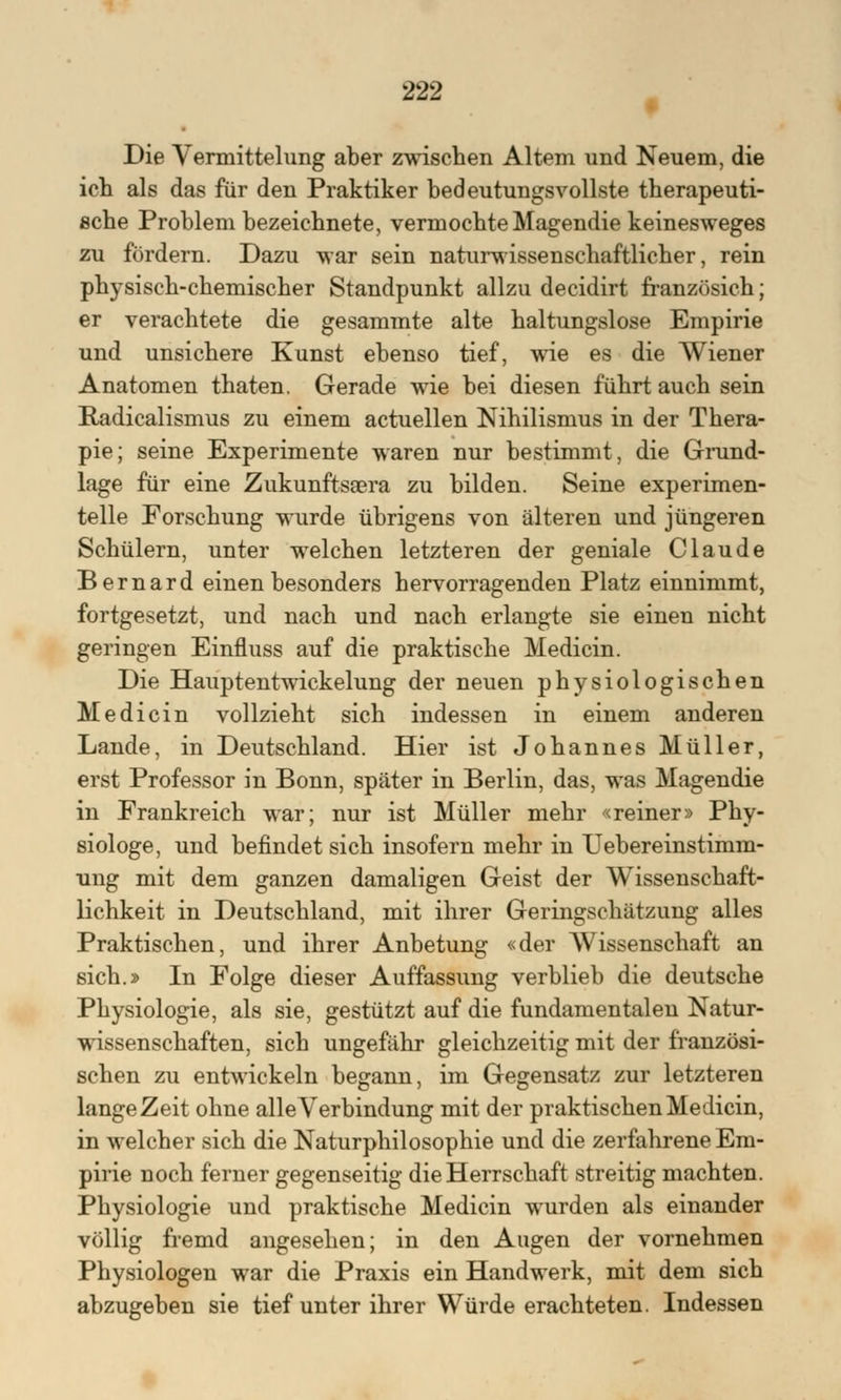 Die Vermittelung aber zwischen Altem und Neuem, die ich als das für den Praktiker bedeutungsvollste therapeuti- sche Problem bezeichnete, vermochte Magendie keinesweges zu fördern. Dazu war sein naturwissenschaftlicher, rein physisch-chemischer Standpunkt allzu decidirt französich; er verachtete die gesammte alte haltungslose Empirie und unsichere Kunst ebenso tief, wie es die Wiener Anatomen thaten. Gerade wie bei diesen führt auch sein Radicalismus zu einem actuellen Nihilismus in der Thera- pie; seine Experimente waren nur bestimmt, die Grund- lage für eine Zukunftsgera zu bilden. Seine experimen- telle Forschung wurde übrigens von älteren und jüngeren Schülern, unter welchen letzteren der geniale Claude Bernard einen besonders hervorragenden Platz einnimmt, fortgesetzt, und nach und nach erlangte sie einen nicht geringen Einfluss auf die praktische Medicin. Die Hauptentwickelung der neuen physiologischen Medicin vollzieht sich indessen in einem anderen Lande, in Deutschland. Hier ist Johannes Müller, erst Professor in Bonn, später in Berlin, das, was Magendie in Frankreich war; nur ist Müller mehr «reiner» Phy- siologe, und befindet sich insofern mehr in Uebereinstimm- ung mit dem ganzen damaligen Geist der Wissenschaft- lichkeit in Deutschland, mit ihrer Geringschätzung alles Praktischen, und ihrer Anbetung «der Wissenschaft an sich.» In Folge dieser Auffassung verblieb die deutsche Physiologie, als sie, gestützt auf die fundamentalen Natur- wissenschaften, sich ungefähr gleichzeitig mit der französi- schen zu entwickeln begann, im Gegensatz zur letzteren lange Zeit ohne alle Verbindung mit der praktischen Medicin, in welcher sich die Naturphilosophie und die zerfahrene Em- pirie noch ferner gegenseitig die Herrschaft streitig machten. Physiologie und praktische Medicin wurden als einander völlig fremd angesehen; in den Augen der vornehmen Physiologen war die Praxis ein Handwerk, mit dem sich abzugeben sie tief unter ihrer Würde erachteten. Indessen