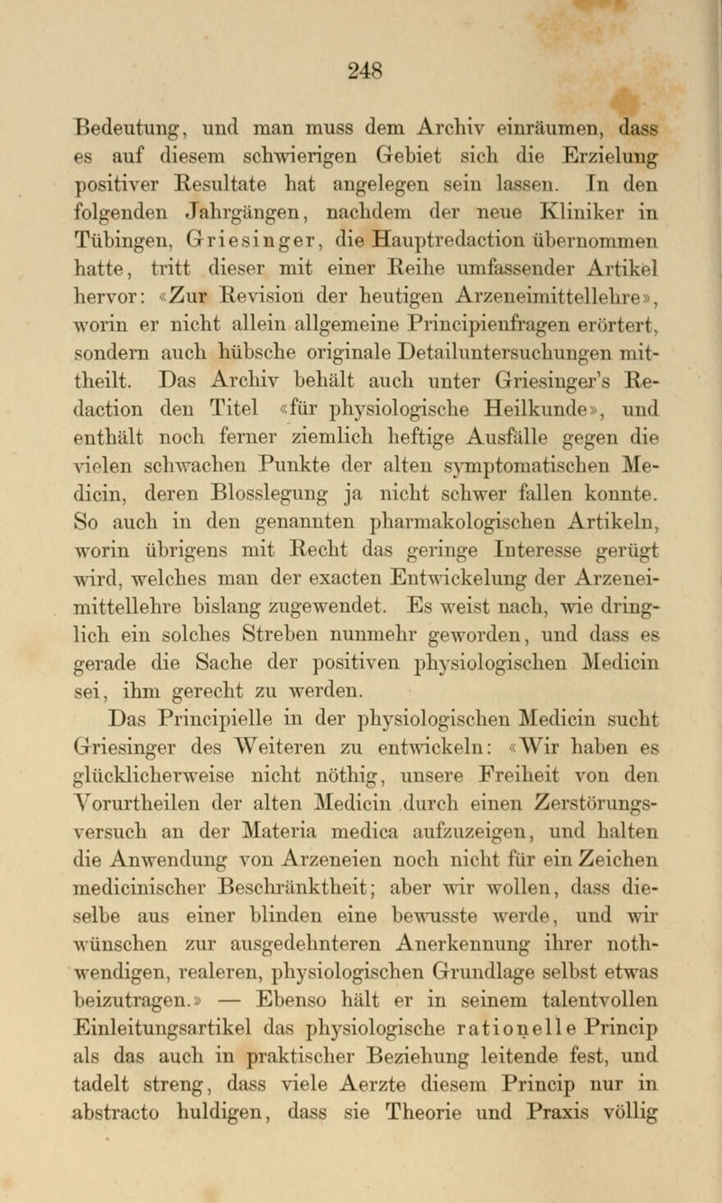 Bedeutung, und man muss dem Archiv einräumen, dass es auf diesem schwierigen Gebiet sich die Erzielung positiver Resultate hat angelegen sein lassen. In den folgenden Jahrgängen, nachdem der neue Kliniker in Tübingen, Griesinger, die Hauptredaction übernommen hatte, tritt dieser mit einer Reihe umfassender Artikel hervor: «Zur Revision der heutigen Arzneimittellehre», worin er nicht allein allgemeine Principienfragen erörtert, sondern auch hübsche originale Detailuntersuchungen mit- theilt. Das Archiv behält auch unter Griesinger's Re- daction den Titel «für physiologische Heilkunde», und enthält noch ferner ziemlich heftige Ausfälle gegen die vielen schwachen Punkte der alten symptomatischen Me- dicin, deren Blosslegung ja nicht schwer fallen konnte. So auch in den genannten pharmakologischen Artikeln, worin übrigens mit Recht das geringe Interesse gerügt wird, welches man der exacten Entwicklung der Arzenei- mittellehre bislang zugewendet. Es weist nach, wie dring- lich ein solches Streben nunmehr geworden, und dass es gerade die Sache der positiven physiologischen Medicin sei, ihm gerecht zu werden. Das Principielle in der physiologischen Medicin sucht Griesinger des Weiteren zu entwickeln: «Wir haben es glücklicherweise nicht nöthig, unsere Freiheit von den Yorurtheilen der alten Medicin durch einen Zerstörungs- versuch an der Materia medica aufzuzeigen, und halten die Anwendung von Arzeneien noch nicht für ein Zeichen medicinischer Beschränktheit; aber wir wollen, dass die- selbe aus einer blinden eine bewusste werde, und wir wünschen zur ausgedehnteren Anerkennung ihrer not- wendigen, realeren, physiologischen Grundlage selbst etwas beizutragen.» — Ebenso hält er in seinem talentvollen Einleitungsartikel das physiologische rationelle Princip als das auch in praktischer Beziehung leitende fest, und tadelt streng, dass viele Aerzte diesem Princip nur in abstracto huldigen, dass sie Theorie und Praxis völlig