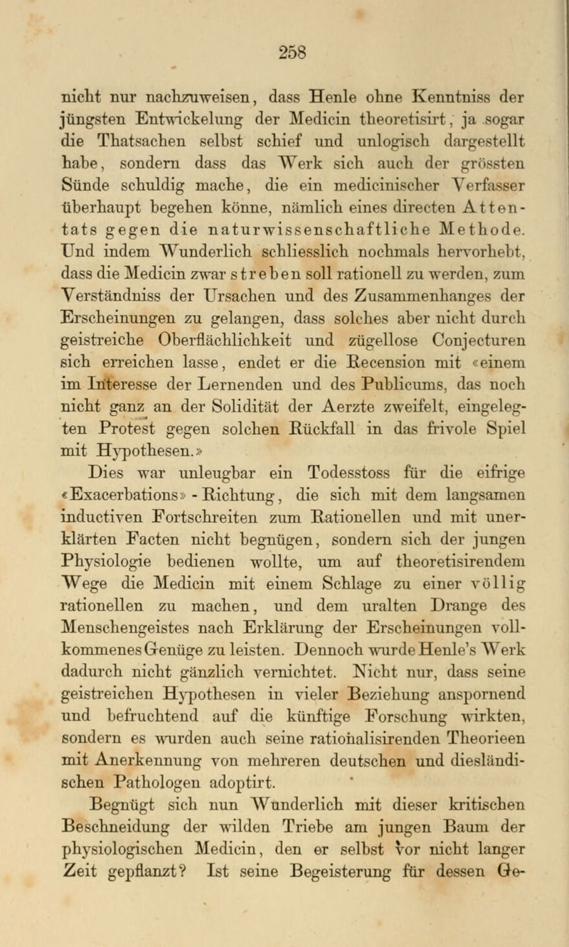 nicht nur nachzuweisen, dass Henle ohne Kenntniss der jüngsten Entwickelung der Medicin theoretisirt, ja sogar die Thatsachen selbst schief und unlogisch dargestellt habe, sondern dass das Werk sich auch der grössten Sünde schuldig mache, die ein medicinischer Verfasser überhaupt begehen könne, nämlich eines directen Atten- tats gegen die naturwissenschaftliche Methode. Und indem Wunderlich schliesslich nochmals hervorhebt, dass die Medicin zwar streben soll rationell zu werden, zum Verständniss der Ursachen und des Zusammenhanges der Erscheinungen zu gelangen, dass solches aber nicht durch geistreiche Oberflächlichkeit und zügellose Conjecturen sich erreichen lasse, endet er die Recension mit «einem im Interesse der Lernenden und des Publicums, das noch nicht ganz an der Solidität der Aerzte zweifelt, eingeleg- ten Protest gegen solchen Rückfall in das frivole Spiel mit Hypothesen.» Dies war unleugbar ein Todesstoss für die eifrige «Exacerbation» - Richtung, die sich mit dem langsamen inductiven Fortschreiten zum Rationellen und mit uner- klärten Facten nicht begnügen, sondern sich der jungen Physiologie bedienen wollte, um auf theoretisirendem Wege die Medicin mit einem Schlage zu einer völlig rationellen zu machen, und dem uralten Drange des Menschengeistes nach Erklärung der Erscheinungen voll- kommenes Genüge zu leisten. Dennoch wurde Henle's Werk dadurch nicht gänzlich vernichtet. Nicht nur, dass seine geistreichen Hypothesen in vieler Beziehung anspornend und befruchtend auf die künftige Forschung wirkten, sondern es wurden auch seine ratiohalisirenden Theorieen mit Anerkennung von mehreren deutschen und diesländi- schen Pathologen adoptirt. Begnügt sich nun Wunderlich mit dieser kritischen Beschneidung der wilden Triebe am jungen Baum der physiologischen Medicin, den er selbst vor nicht langer Zeit gepflanzt? Ist seine Begeisterung für dessen Ge-