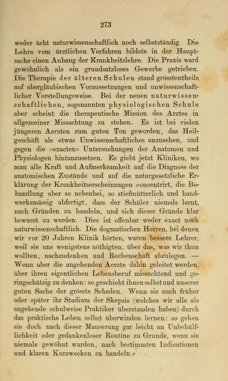 weder acht naturwissenschaftlich noch selbstständig. Die Lehre vom ärztlichen Verfahren bildete in der Haupt- sache einen Anhang der Krankheitslehre. Die Praxis ward gewöhnlich als ein grundsatzloses Gewerbe getrieben. Die Therapie der älteren Schulen stand grösstentheils auf abergläubischen Voraussetzungen und unwissenschaft- licher Vorstellungsweise. Bei der neuen naturwissen- schaftlichen, sogenannten physiologischen Schule aber scheint die therapeutische Mission des Arztes in allgemeiner Missachtung zu stehen. Es ist bei vielen jüngeren Aerzten zum guten Ton geworden, das Heil- geschäft als etwas Unwissenschaftliches anzusehen, und gegen die «exacten» Untersuchungen der Anatomen und Physiologen hintanzusetzen. Es giebt jetzt Kliniken, wo man alle Kraft und Aufmerksamkeit auf die Diagnose der anatomischen Zustände und auf die naturgesetzliche Er- klärung der Krankheitserscheinungen concentrirt, die Be- handlung aber so nebenbei, so stiefmütterlich und hand- werksmässig abfertigt, dass der Schüler niemals lernt, nach Gründen zu handeln, und sich dieser Gründe klar bewusst zu werden. Dies ist offenbar weder exact noch naturwissenschaftlich. Die dogmatischen Herren, bei denen wir vor 20 Jahren Klinik hörten, waren bessere Lehrer, weil sie uns wenigstens nöthigten, über das, was wir thun wollten, nachzudenken und Rechenschaft abzulegen. — Wenn aber die angehenden Aerzte dahin geleitet werden, über ihren eigentlichen Lebensberuf missachtend und ge- ringschätzig zu denken: so geschieht ihnen selbst und unserer guten Sache der grösste Schaden. Wenn sie auch früher oder später ihr Stadium der Skepsis (welches wir alle als angehende schulweise Praktiker überstanden haben) durch das praktische Leben selbst überwinden lernen: so gehen sie doch nach dieser Mauserung gar leicht an Unbehülf- lichkeit oder gedankenloser Routine zu Grunde, wenn sie niemals gewöhnt wurden, nach bestimmten Indicationen und klaren Kurzwecken zu handeln.»