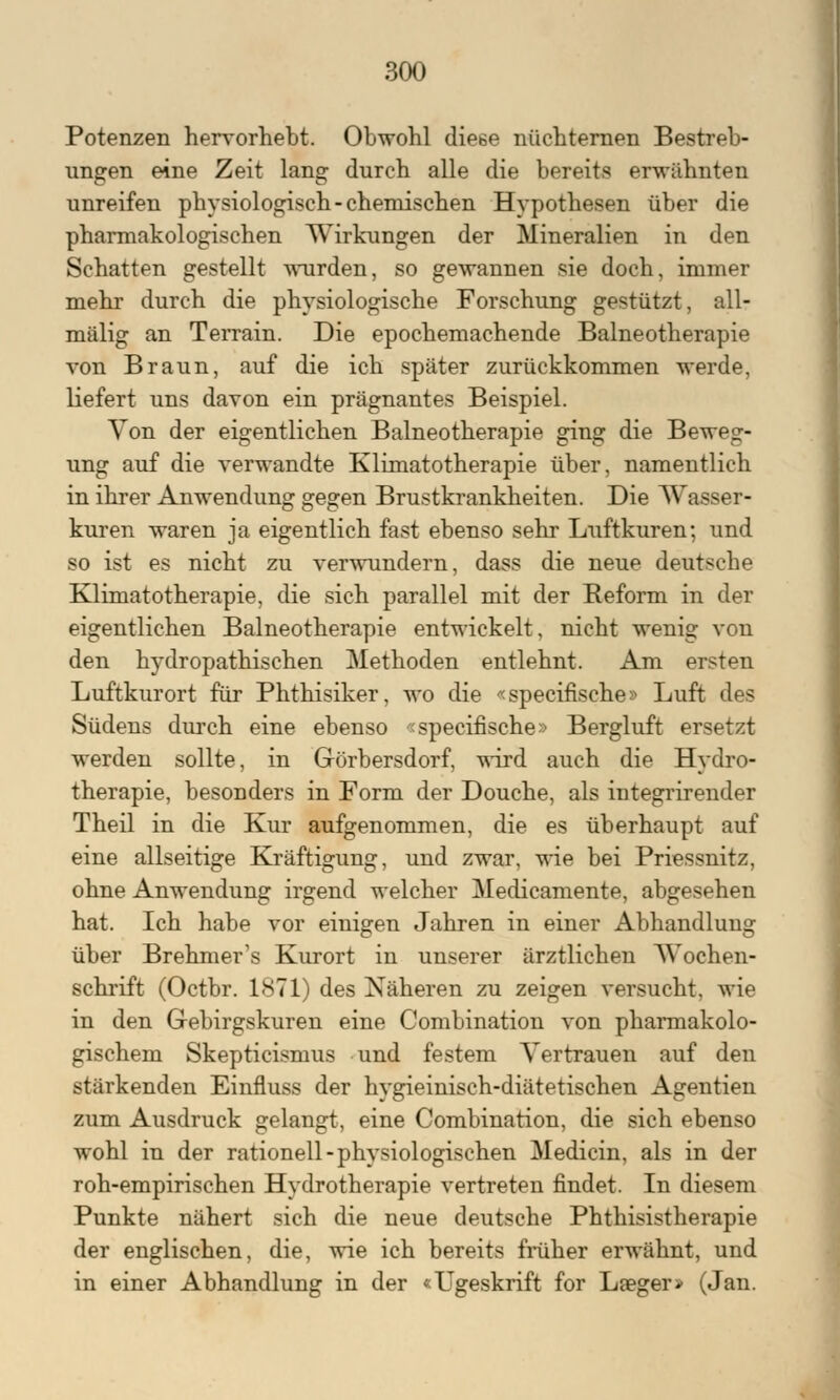 Potenzen hervorhebt. Obwohl diese nüchternen Bestreb- ungen eine Zeit lang durch alle die bereits erwähnten unreifen physiologisch-chemischen Hypothesen über die pharmakologischen Wirkungen der Mineralien in den Schatten gestellt wurden, so gewannen sie doch, immer mehr durch die physiologische Forschung gestützt, all- mälig an Terrain. Die epochemachende Balneotherapie von Braun, auf die ich später zurückkommen werde, liefert uns davon ein prägnantes Beispiel. Von der eigentlichen Balneotherapie ging die Beweg- ung auf die verwandte Klimatotherapie über, namentlich in ihrer Anwendung gegen Brustkrankheiten. Die Wasser- kuren waren ja eigentlich fast ebenso sehr Luftkuren; und so ist es nicht zu verwundern, dass die neue deutsche Klimatotherapie, die sich parallel mit der Beform in der eigentlichen Balneotherapie entwickelt, nicht wenig von den hydropathischen Methoden entlehnt. Am ersten Luftkurort für Phthisiker, wo die «specifische» Luft des Südens durch eine ebenso «specifische» Bergluft ersetzt werden sollte, in Görbersdorf, wird auch die Hydro- therapie, besonders in Form der Douche, als integrirender Theil in die Kur aufgenommen, die es überhaupt auf eine allseitige Kräftigung, und zwar, wie bei Priessnitz, ohne Anwendung irgend welcher Medicamente, abgesehen hat. Ich habe vor einigen Jahren in einer Abhandlung über Brehmer's Kurort in unserer ärztlichen Wochen- schrift (Octbr. 1871) des Näheren zu zeigen versucht, wie in den Gebirgskuren eine Combination von pharmakolo- gischem Skepticismus und festem Vertrauen auf den stärkenden Einfluss der hygieinisch-diätetischen Agentien zum Ausdruck gelangt, eine Combination, die sich ebenso wohl in der rationell-physiologischen Medicin, als in der roh-empirischen Hydrotherapie vertreten findet. In diesem Punkte nähert sich die neue deutsche Phthisistherapie der englischen, die, wie ich bereits früher erwähnt, und in einer Abhandlung in der «Ugeskrift for Laeger» (Jan.