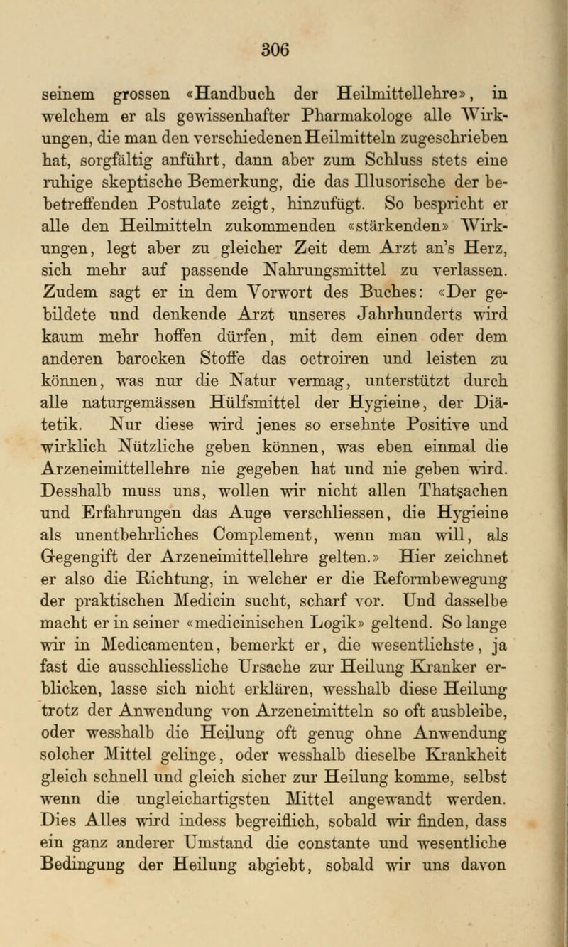 seinem grossen «Handbuch der Heilniittellehre», in welchem er als gewissenhafter Pharmakologe alle Wirk- ungen, die man den verschiedenen Heilmitteln zugeschrieben hat, sorgfältig anführt, dann aber zum Schluss stets eine ruhige skeptische Bemerkung, die das Illusorische der be- betreffenden Postulate zeigt, hinzufügt. So bespricht er alle den Heilmitteln zukommenden «stärkenden» Wirk- ungen, legt aber zu gleicher Zeit dem Arzt an's Herz, sich mehr auf passende Nahrungsmittel zu verlassen. Zudem sagt er in dem Vorwort des Buches: «Der ge- bildete und denkende Arzt unseres Jahrhunderts wird kaum mehr hoffen dürfen, mit dem einen oder dem anderen barocken Stoffe das octroiren und leisten zu können, was nur die Natur vermag, unterstützt durch alle naturgemässen Hülfsmittel der Hygieine, der Diä- tetik. Nur diese wird jenes so ersehnte Positive und wirklich Nützliche geben können, was eben einmal die Arzeneimittellehre nie gegeben hat und nie geben wird. Desshalb muss uns, wollen wir nicht allen Thatgachen und Erfahrungen das Auge verschliessen, die Hygieine als unentbehrliches Complement, wenn man will, als Gegengift der Arzeneimittellehre gelten.» Hier zeichnet er also die Richtung, in welcher er die Reformbewegung der praktischen Medicin sucht, scharf vor. Und dasselbe macht er in seiner «medicinischen Logik» geltend. So lange wir in Medicamenten, bemerkt er, die wesentlichste, ja fast die ausschliessliche Ursache zur Heilung Kranker er- blicken, lasse sich nicht erklären, wesshalb diese Heilung trotz der Anwendung von Arzeneimitteln so oft ausbleibe, oder wesshalb die Heilung oft genug ohne Anwendung solcher Mittel gelinge, oder wesshalb dieselbe Krankheit gleich schnell und gleich sicher zur Heilung komme, selbst wenn die ungleichartigsten Mittel angewandt werden. Dies Alles wird indess begreiflich, sobald wir finden, dass ein ganz anderer Umstand die constante und wesentliche Bedingung der Heilung abgiebt, sobald wir uns davon