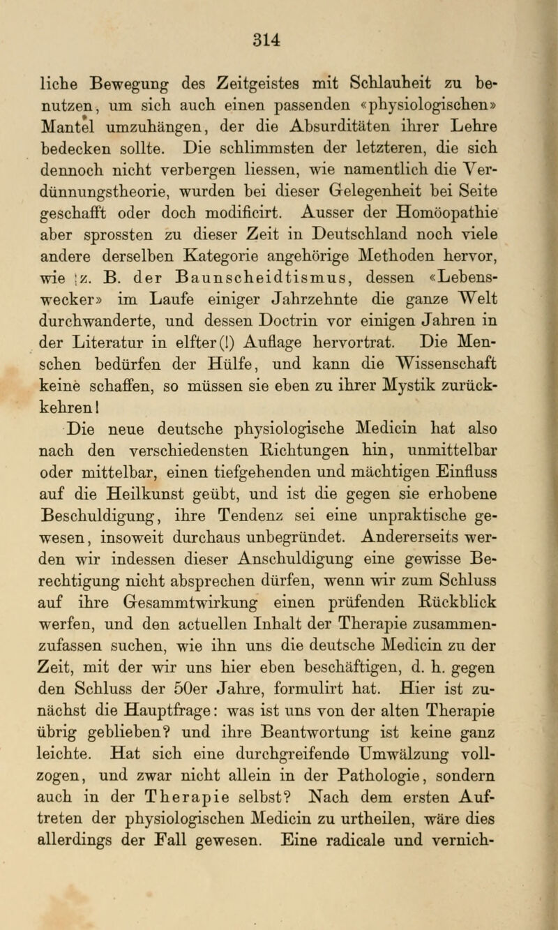 liehe Bewegung des Zeitgeistes mit Schlauheit zu be- nutzen, um sich auch einen passenden «physiologischen» Mantel umzuhängen, der die Absurditäten ihrer Lehre bedecken sollte. Die schlimmsten der letzteren, die sich dennoch nicht verbergen Hessen, wie namentlich die Ver- dünnungstheorie, wurden bei dieser Gelegenheit bei Seite geschafft oder doch modificirt. Ausser der Homöopathie aber sprossten zu dieser Zeit in Deutschland noch viele andere derselben Kategorie angehörige Methoden hervor, wie ;z. B. der Baunscheidtismus, dessen «Lebens- wecker» im Laufe einiger Jahrzehnte die ganze Welt durchwanderte, und dessen Doctrin vor einigen Jahren in der Literatur in elfter (1) Auflage hervortrat. Die Men- schen bedürfen der Hülfe, und kann die Wissenschaft keine schaffen, so müssen sie eben zu ihrer Mystik zurück- kehren 1 Die neue deutsche physiologische Medicin hat also nach den verschiedensten Richtungen hin, unmittelbar oder mittelbar, einen tiefgehenden und mächtigen Einfluss auf die Heilkunst geübt, und ist die gegen sie erhobene Beschuldigung, ihre Tendenz sei eine unpraktische ge- wesen, insoweit durchaus unbegründet. Andererseits wer- den wir indessen dieser Anschuldigung eine gewisse Be- rechtigung nicht absprechen dürfen, wenn wir zum Schluss auf ihre Gresammtwirkung einen prüfenden Rückblick werfen, und den actuellen Inhalt der Therapie zusammen- zufassen suchen, wie ihn uns die deutsche Medicin zu der Zeit, mit der wir uns hier eben beschäftigen, d. h. gegen den Schluss der 50er Jahre, formulirt hat. Hier ist zu- nächst die Hauptfrage: was ist uns von der alten Therapie übrig geblieben? und ihre Beantwortung ist keine ganz leichte. Hat sich eine durchgreifende Umwälzung voll- zogen, und zwar nicht allein in der Pathologie, sondern auch in der Therapie selbst? Nach dem ersten Auf- treten der physiologischen Medicin zu urtheilen, wäre dies allerdings der Fall gewesen. Eine radicale und vernich-