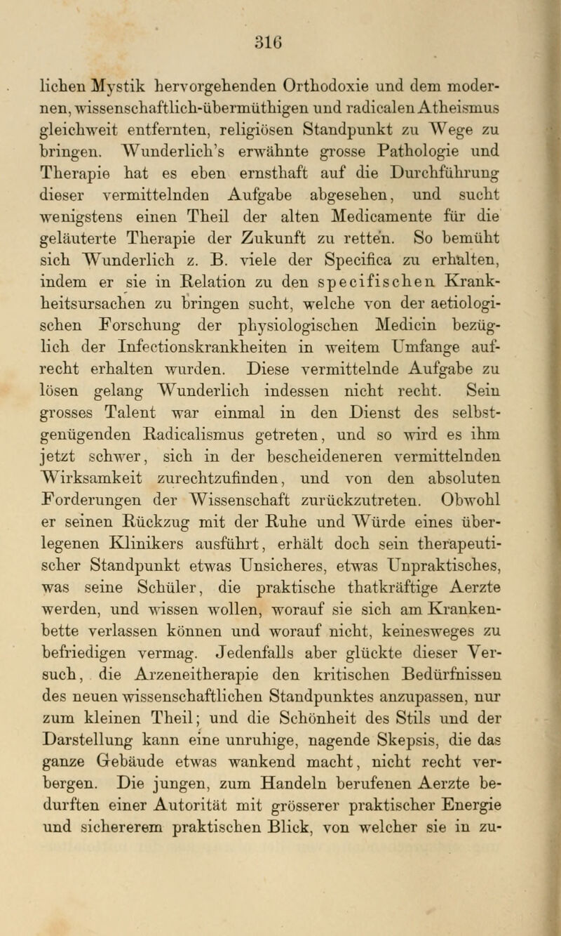 liehen Mystik hervorgehenden Orthodoxie und dem moder- nen, wissenschaftlich-ühermüthigen und radicalen Atheismus gleichweit entfernten, religiösen Standpunkt zu Wege zu bringen. Wunderlich's erwähnte grosse Pathologie und Therapie hat es eben ernsthaft auf die Durchführung dieser vermittelnden Aufgabe abgesehen, und sucht wenigstens einen Theil der alten Medicamente für die geläuterte Therapie der Zukunft zu retten. So bemüht sich Wunderlich z. B. viele der Specifica zu erhalten, indem er sie in Relation zu den specifischen Krank- heitsursachen zu bringen sucht, welche von der aetiologi- schen Forschung der physiologischen Medicin bezüg- lich der Infectionskrankheiten in weitem Umfange auf- recht erhalten wurden. Diese vermittelnde Aufgabe zu lösen gelang Wunderlich indessen nicht recht. Sein grosses Talent war einmal in den Dienst des selbst- genügenden Radicalismus getreten, und so wird es ihm jetzt schwer, sich in der bescheideneren vermittelnden Wirksamkeit zurechtzufinden, und von den absoluten Forderungen der Wissenschaft zurückzutreten. Obwohl er seinen Rückzug mit der Ruhe und Würde eines über- legenen Klinikers ausfuhrt, erhält doch sein therapeuti- scher Standpunkt etwas Unsicheres, etwas Unpraktisches, was seine Schüler, die praktische thatkräftige Aerzte werden, und wissen wollen, worauf sie sich am Kranken- bette verlassen können und worauf nicht, keinesweges zu befriedigen vermag. Jedenfalls aber glückte dieser Ver- such, die Arzeneitherapie den kritischen Bedürfnissen des neuen wissenschaftlichen Standpunktes anzupassen, nur zum kleinen Theil; und die Schönheit des Stils und der Darstellung kann eine unruhige, nagende Skepsis, die das ganze Gebäude etwas wankend macht, nicht recht ver- bergen. Die jungen, zum Handeln berufenen Aerzte be- durften einer Autorität mit grösserer praktischer Energie und sichererem praktischen Blick, von welcher sie in zu-