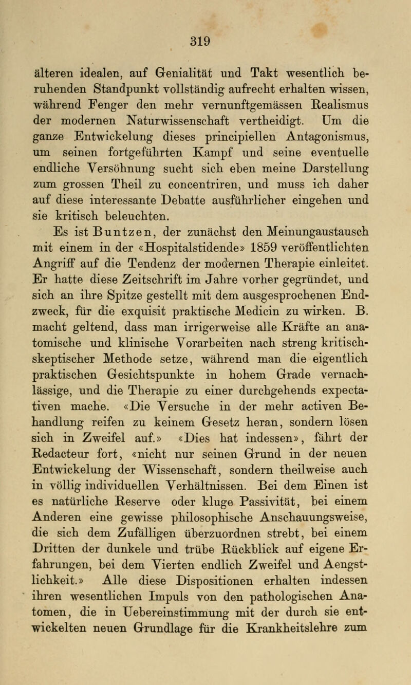 älteren idealen, auf Genialität und Takt wesentlich be- ruhenden Standpunkt vollständig aufrecht erhalten wissen, während Fenger den mehr vernunftgemässen Realismus der modernen Naturwissenschaft vertheidigt. Um die ganze Entwicklung dieses principiellen Antagonismus, um seinen fortgeführten Kampf und seine eventuelle endliche Versöhnung sucht sich eben meine Darstellung zum grossen Theil zu concentriren, und muss ich daher auf diese interessante Debatte ausführlicher eingehen und sie kritisch beleuchten. Es istBuntzen, der zunächst den Meinungaustausch mit einem in der «Hospitalstidende» 1859 veröffentlichten Angriff auf die Tendenz der modernen Therapie einleitet. Er hatte diese Zeitschrift im Jahre vorher gegründet, und sich an ihre Spitze gestellt mit dem ausgesprochenen End- zweck, für die exquisit praktische Medicin zu wirken. B. macht geltend, dass man irrigerweise alle Kräfte an ana- tomische und klinische Vorarbeiten nach streng kritisch- skeptischer Methode setze, während man die eigentlich praktischen Gesichtspunkte in hohem Grade vernach- lässige, und die Therapie zu einer durchgehends expecta- tiven mache. «Die Versuche in der mehr activen Be- handlung reifen zu keinem Gesetz heran, sondern lösen sich in Zweifel auf.» «Dies hat indessen», fährt der Redacteur fort, «nicht nur seinen Grund in der neuen Entwickelung der Wissenschaft, sondern theil weise auch in völlig individuellen Verhältnissen. Bei dem Einen ist es natürliche Reserve oder kluge Passivität, bei einem Anderen eine gewisse philosophische Anschauungsweise, die sich dem Zufälligen überzuordnen strebt, bei einem Dritten der dunkele und trübe Rückblick auf eigene Er- fahrungen, bei dem Vierten endlich Zweifel und Aengst- lichkeit.» Alle diese Dispositionen erhalten indessen ihren wesentlichen Impuls von den pathologischen Ana- tomen, die in Uebereinstimmung mit der durch sie ent- wickelten neuen Grundlage für die Krankheitslehre zum