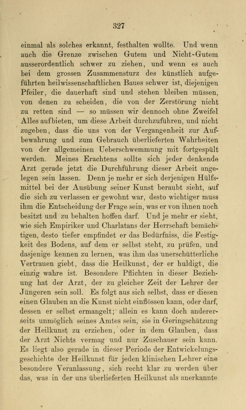 einmal als solches erkannt, festhalten wollte. Und wenn auch die Grenze zwischen Gutem und Nicht-Gutem ausserordentlich schwer zu ziehen, und wenn es auch bei dem grossen Zusammensturz des künstlich aufge- führten heilwissenschaftlichen Baues schwer ist, diejenigen Pfeiler, die dauerhaft sind und stehen bleiben müssen, von denen zu scheiden, die von der Zerstörung nicht zu retten sind — so müssen wir dennoch ohne Zweifel Alles aufbieten, um diese Arbeit durchzuführen, und nicht zugeben, dass die uns von der Vergangenheit zur Auf- bewahrung und zum Gebrauch überlieferten Wahrheiten von der allgemeinen Ueberschwemmung mit fortgespült werden. Meines Erachtens sollte sich jeder denkende Arzt gerade jetzt die Durchführung dieser Arbeit ange- legen sein lassen. Denn je mehr er sich derjenigen Hülfs- mittel bei der Ausübung seiner Kunst beraubt sieht, auf die sich zu verlassen er gewohnt war, desto wichtiger muss ihm die Entscheidung der Frage sein, was er von ihnen noch besitzt und zu behalten hoffen darf. Und je mehr er sieht, wie sich Empiriker und Charlatans der Herrschaft bemäch- tigen, desto tiefer empfindet er das Bedürfniss, die Festig- keit des Bodens, auf dem er selbst steht, zu prüfen, und dasjenige kennen zu lernen, was ihm das unerschütterliche Vertrauen giebt, dass die Heilkunst, der er huldigt, die einzig wahre ist. Besondere Pflichten in dieser Bezieh- ung hat der Arzt, der zu gleicher Zeit der Lehrer der Jüngeren sein soll. Es folgt aus sich selbst, dass er diesen einen Glauben an die Kunst nicht einflössen kann, oder darf, dessen er selbst ermangelt; allein es kann doch anderer- seits unmöglich seines Amtes sein, sie in Geringschätzung der Heilkunst zu erziehen, oder in dem Glauben, dass der Arzt Nichts vermag und nur Zuschauer sein kann. Es liegt also gerade in dieser Periode der Entwickelungs- geschichte der Heilkunst für jeden klinischen Lehrer eine besondere Veranlassung, sich recht klar zu werden über das, was in der uns überlieferten Heilkunst als anerkannte