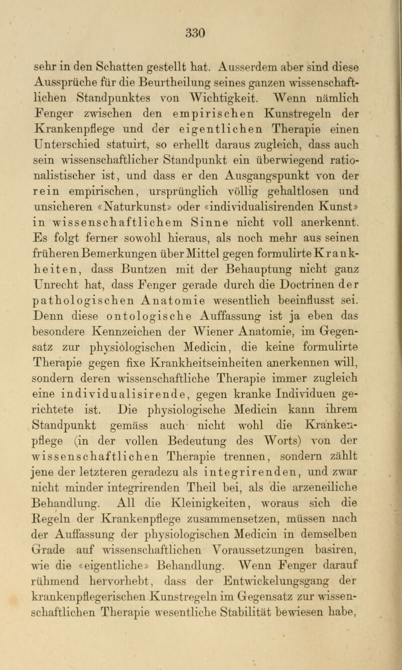 sehr in den Schatten gestellt hat. Ausserdem aber sind diese Aussprüche für die Beurtheilung seines ganzen wissenschaft- lichen Standpunktes von Wichtigkeit. Wenn nämlich Fenger zwischen den empirischen Kunstregeln der Krankenpflege und der eigentlichen Therapie einen Unterschied statuirt, so erhellt daraus zugleich, dass auch sein wissenschaftlicher Standpunkt ein überwiegend ratio- nalistischer ist, und dass er den Ausgangspunkt von der rein empirischen, ursprünglich völlig gehaltlosen und unsicheren «Naturkunst» oder «individualisirenden Kunst» in wissenschaftlichem Sinne nicht voll anerkennt. Es folgt ferner sowohl hieraus, als noch mehr aus seinen früheren Bemerkungen über Mittel gegen formulirte K r a n k- heiten, dass Buntzen mit der Behauptung nicht ganz Unrecht hat, dass Fenger gerade durch die Doctrinen der pathologischen Anatomie wesentlich beeinflusst sei. Denn diese ontologische Auffassung ist ja eben das besondere Kennzeichen der AViener Anatomie, im Gegen- satz zur physiologischen Medicin, die keine formulirte Therapie gegen fixe Krankheitseinheiten anerkennen will, sondern deren wissenschaftliche Therapie immer zugleich eine individualisirende, gegen kranke Individuen ge- richtete ist. Die physiologische Medicin kann ihrem Standpunkt gemäss auch nicht wohl die Kranken- pflege (in der vollen Bedeutung des Worts) von der wissenschaftlichen Therapie trennen, sondern zählt jene der letzteren geradezu als integrirenden, und zwar nicht minder integrirenden Theil bei, als die arzeneiliche Behandlung. All die Kleinigkeiten, woraus sich die Regeln der Krankenpflege zusammensetzen, müssen nach der Auflassung der physiologischen Medicin in demselben Grade auf wissenschaftlichen Voraussetzungen basiren, wie die «eigentliche» Behandlung. Wenn Fenger darauf rühmend hervorhebt, dass der Entwickelungsgang der krankenpflegerischen Kunstregeln im Gegensatz zur wissen- schaftlichen Therapie wesentliche Stabilität bewiesen habe,