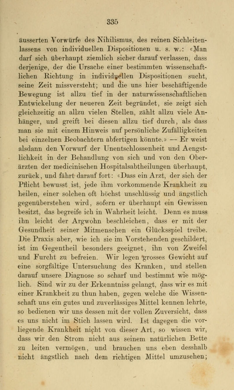 äusserten Vorwürfe des Nihilismus, des reinen Sichleiten- lassens von individuellen Dispositionen u. s. w.: «Man darf sich überhaupt ziemlich sicher darauf verlassen, dass derjenige, der die Ursache einer bestimmten wissenschaft- lichen Richtung in individuellen Dispositionen sucht, seine Zeit missversteht; und die uns hier beschäftigende Bewegung ist allzu tief in der naturwissenschaftlichen Entwickelung der neueren Zeit begründet, sie zeigt sich gleichzeitig an allzu vielen Stellen, zählt allzu viele An- hänger, und greift bei diesen allzu tief durch, als dass man sie mit einem Hinweis auf persönliche Zufälligkeiten bei einzelnen Beobachtern abfertigen könnte.» — Er weist alsdann den Vorwurf der Unentschlossenheit und Aengst- lichkeit in der Behandlung von sich und von den Ober- ärzten der medicinischen Hospitalsabtheilungen überhaupt, zurück, und fährt darauf fort: «Dass ein Arzt, der sich der Pflicht bewusst ist, jede ihm vorkommende Krankheit zu heilen, einer solchen oft höchst unschlüssig und ängstlich gegenüberstehen wird, sofern er überhaupt ein Gewissen besitzt, das begreife ich in Wahrheit leicht. Denn es muss ihn leicht der Argwohn beschleichen, dass er mit der Gesundheit seiner Mitmenschen ein Glücksspiel treibe. Die Praxis aber, wie ich sie im Vorstehenden geschildert, ist im Gegentheil besonders geeignet, ihn von Zweifel und Furcht zu befreien. Wir legen grosses Gewicht auf eine sorgfältige Untersuchung des Kranken, und stellen darauf unsere Diagnose so scharf und bestimmt wie mög- lich. Sind wir zu der Erkenntniss gelangt, dass wir es mit einer Krankheit zu thun haben, gegen welche die Wissen- schaft uns ein gutes und zuverlässiges Mittel kennen lehrte, so bedienen wir uns dessen mit der vollen Zuversicht, dass es uns nicht im Stich lassen wird. Ist dagegen die vor- liegende Krankheit nicht von dieser Art, so wissen wir, dass wir den Strom nicht aus seinem natürlichen Bette zu leiten vermögen, und brauchen uns eben desshalb nicht ängstlich nach dem richtigen Mittel umzusehen;