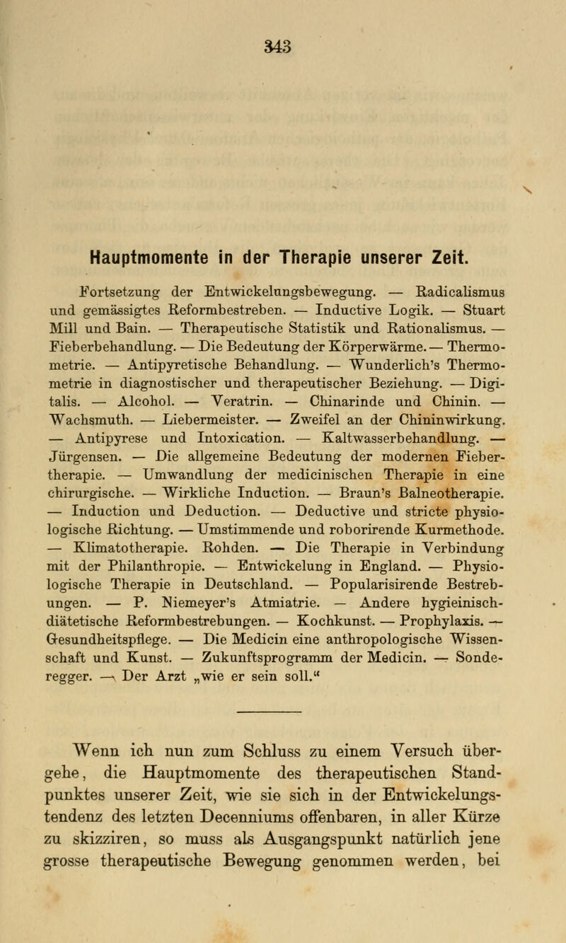 Hauptmomente in der Therapie unserer Zeit. Fortsetzung der Entwickelungsbewegung. — Radicalismus und gemässigtes Reformbestreben. — Inductive Logik. — Stuart Mill und Bain. — Therapeutische Statistik und Rationalismus. — Fieberbehandlung. — Die Bedeutung der Körperwärme.— Thermo- metrie. — Antipyretische Behandlung. — Wunderlich's Thermo- metrie in diagnostischer und therapeutischer Beziehung. — Digi- talis. — Alcohol. — Veratrin. — Chinarinde und Chinin. — Wachsmuth. — Liebermeister. — Zweifel an der Chininwirkung. — Antipyrese und Intoxication. — Kaltwasserbehandlung. — Jürgensen. — Die allgemeine Bedeutung der modernen Fieber- therapie. — Umwandlung der medicinischen Therapie in eine chirurgische. — Wirkliche Induction. — Braun's Balneotherapie. — Induction und Deduction. — Deductive und stricte physio- logische Richtung. — Umstimmende und roborirende Kurmethode. — Kümatotherapie. Rohden. — Die Therapie in Verbindung mit der Philanthropie. — Entwicklung in England. — Physio- logische Therapie in Deutschland. — Popularisirende Bestreb- ungen. — P. Niemeyer's Atmiatrie. — Andere hygieiniach- diätetische Reformbestrebungen. — Kochkunst. — Prophylaxis. — Gesundheitspflege. — Die Medicin eine anthropologische Wissen- schaft und Kunst. — Zukunftsprogramm der Medicin. — Sonde- regger. — Der Arzt „wie er sein soll. Wenn ich nun zum Schluss zu einem Versuch über- gehe, die Hauptmomente des therapeutischen Stand- punktes unserer Zeit, wie sie sich in der Entwickelungs- tendenz des letzten Decenniums offenbaren, in aller Kürze zu skizziren, so muss als Ausgangspunkt natürlich jene grosse therapeutische Bewegung genommen werden, bei