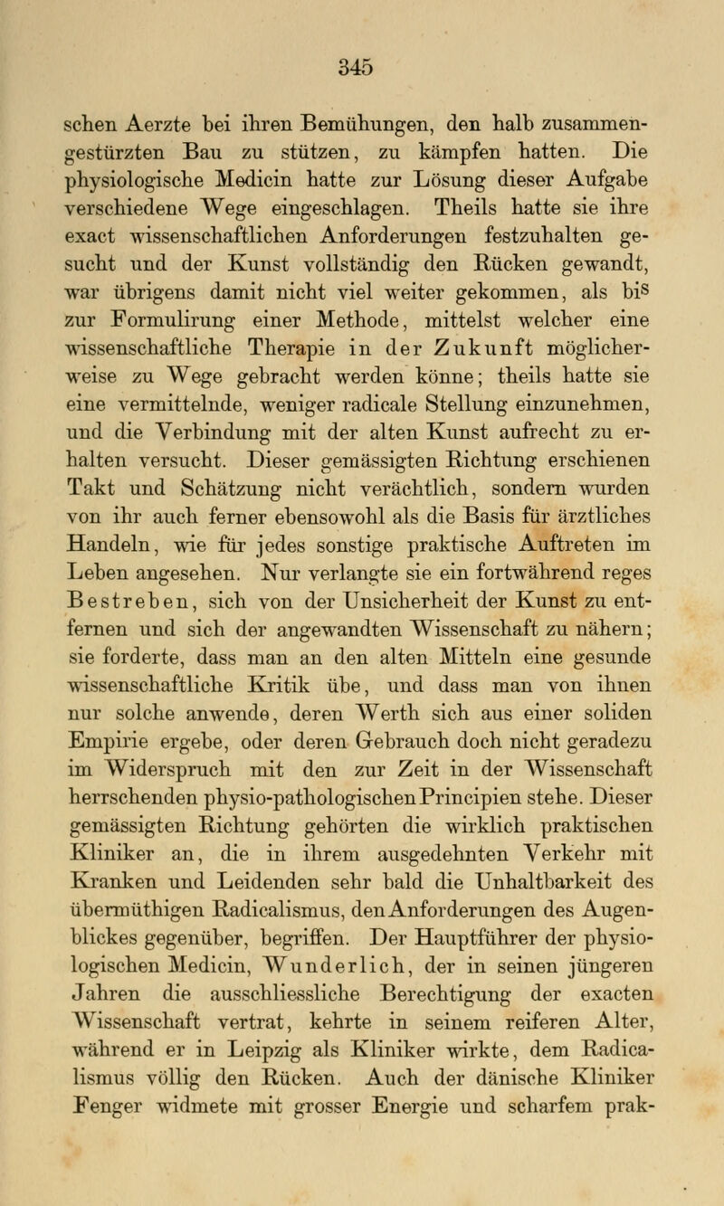 sehen Aerzte bei ihren Bemühungen, den halb zusammen- gestürzten Bau zu stützen, zu kämpfen hatten. Die physiologische Medicin hatte zur Lösung dieser Aufgabe verschiedene Wege eingeschlagen. Theils hatte sie ihre exaet wissenschaftlichen Anforderungen festzuhalten ge- sucht und der Kunst vollständig den Rücken gewandt, war übrigens damit nicht viel weiter gekommen, als bis zur Formulirung einer Methode, mittelst welcher eine wissenschaftliche Therapie in der Zukunft möglicher- weise zu Wege gebracht werden könne; theils hatte sie eine vermittelnde, weniger radicale Stellung einzunehmen, und die Verbindung mit der alten Kunst aufrecht zu er- halten versucht. Dieser gemässigten Richtung erschienen Takt und Schätzung nicht verächtlich, sondern wurden von ihr auch ferner ebensowohl als die Basis für ärztliches Handeln, wie für jedes sonstige praktische Auftreten im Leben angesehen. Nur verlangte sie ein fortwährend reges Bestreben, sich von der Unsicherheit der Kunst zu ent- fernen und sich der angewandten Wissenschaft zu nähern; sie forderte, dass man an den alten Mitteln eine gesunde wissenschaftliche Kritik übe, und dass man von ihnen nur solche anwende, deren Werth sich aus einer soliden Empirie ergebe, oder deren Gebrauch doch nicht geradezu im Widerspruch mit den zur Zeit in der Wissenschaft herrschenden physio-pathologischenPrincipien stehe. Dieser gemässigten Richtung gehörten die wirklich praktischen Kliniker an, die in ihrem ausgedehnten Verkehr mit Kranken und Leidenden sehr bald die Unhaltbarkeit des übermüthigen Radicalismus, den Anforderungen des Augen- blickes gegenüber, begriffen. Der Hauptführer der physio- logischen Medicin, Wunderlich, der in seinen jüngeren Jahren die ausschliessliche Berechtigung der exaeten Wissenschaft vertrat, kehrte in seinem reiferen Alter, während er in Leipzig als Kliniker wirkte, dem Radica- lismus völlig den Rücken. Auch der dänische Kliniker Fenger widmete mit grosser Energie und scharfem prak-