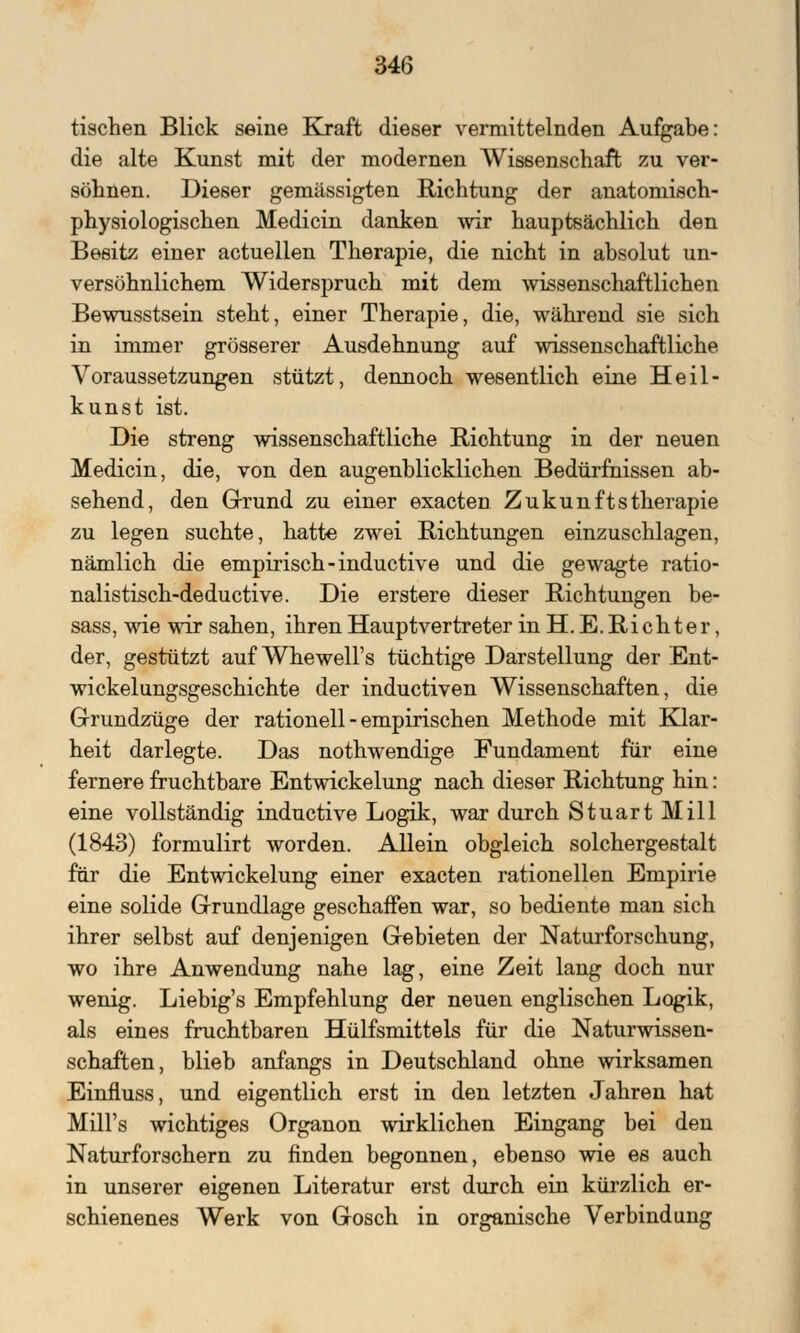 tischen Blick seine Kraft dieser vermittelnden Aufgabe: die alte Kunst mit der modernen Wissenschaft zu ver- söhnen. Dieser gemässigten Richtung der anatomisch- physiologischen Medicin danken wir hauptsächlich den Besitz einer actuellen Therapie, die nicht in absolut un- versöhnlichem Widerspruch mit dem wissenschaftlichen Bewusstsein steht, einer Therapie, die, während sie sich in immer grösserer Ausdehnung auf wissenschaftliche Voraussetzungen stützt, dennoch wesentlich eine Heil- kunst ist. Die streng wissenschaftliche Richtung in der neuen Medicin, die, von den augenblicklichen Bedürfnissen ab- sehend, den Grund zu einer exacten Zukunftstherapie zu legen suchte, hatte zwei Richtungen einzuschlagen, nämlich die empirisch -inductive und die gewagte ratio- nalistisch-deductive. Die erstere dieser Richtungen be- sass, wie wir sahen, ihren Hauptvertreter in H. E. Richter, der, gestützt auf Whewell's tüchtige Darstellung der Ent- wicklungsgeschichte der inductiven Wissenschaften, die Grundzüge der rationell - empirischen Methode mit Klar- heit darlegte. Das nothwendige Fundament für eine fernere fruchtbare Entwicklung nach dieser Richtung hin: eine vollständig inductive Logik, war durch Stuart Mill (1843) formulirt worden. Allein obgleich solchergestalt für die Entwicklung einer exacten rationellen Empirie eine solide Grundlage geschaffen war, so bediente man sich ihrer selbst auf denjenigen Gebieten der Naturforschung, wo ihre Anwendung nahe lag, eine Zeit lang doch nur wenig. Liebig's Empfehlung der neuen englischen Logik, als eines fruchtbaren Hülfsmittels für die Naturwissen- schaften, blieb anfangs in Deutschland ohne wirksamen Einfluss, und eigentlich erst in den letzten Jahren hat MilFs wichtiges Organon wirklichen Eingang bei den Naturforschern zu finden begonnen, ebenso wie es auch in unserer eigenen Literatur erst durch ein kürzlich er- schienenes Werk von Gösch in organische Verbindung