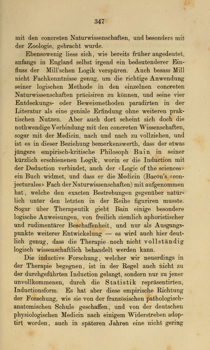 mit den concreten Naturwissenschaften, und besonders mit der Zoologie, gebracht wurde. Ebensowenig Hess sich, wie bereits früher angedeutet, anfangs in England selbst irgend ein bedeutenderer Ein- fluss der Mill'sehen Logik verspüren. Auch besass Mill nicht Fachkenntnisse genug, um die richtige Anwendung seiner logischen Methode in den einzelnen concreten Naturwissenschaften präcisiren zu können, und seine vier Entdeckungs- oder Beweismethoden paradirten in der Literatur als eine geniale Erfindung ohne weiteren prak- tischen Nutzen. Aber auch dort scheint sich doch die nothwendige Verbindung mit den concreten Wissenschaften, sogar mit der Medicin, nach und nach zu vollziehen, und ist es in dieser Beziehung bemerkenswerth, dass der etwas jüngere empirisch-kritische Philosoph Bain in seiner kürzlich erschienenen Logik, worin er die Induction mit der Deduction verbindet, auch der «Logic of the sciences» ein Buch widmet, und dass er die Medicin (Bacon's «con- jecturales» Fach der Naturwissenschaften) mit aufgenommen hat, welche den exaeten Bestrebungen gegenüber natür- lich unter den letzten in der Reihe figuriren musste. Sogar über Therapeutik giebt Bain einige besondere logische Anweisungen, von freilich ziemlich aphoristischer und rudimentärer Beschaffenheit, und nur als Ausgangs- punkte weiterer Entwickelung — es wird auch hier deut- lich genug, dass die Therapie noch nicht vollständig logisch wissenschaftlich behandelt werden kann. Die induetive Forschung, welcher wir neuerdings in der Therapie begegnen, ist in der Regel auch nicht zu der durchgeführten Induction gelangt, sondern nur zu jener unvollkommenen, durch die Statistik repräsentirten, Inductionsform. Es hat aber diese empirische Richtung der Forschung, wie sie von der französischen pathologisch- anatomischen Schule geschaffen, und von der deutschen physiologischen Medicin nach einigem Widerstreben adop- tirt worden, auch in späteren Jahren eine nicht gering