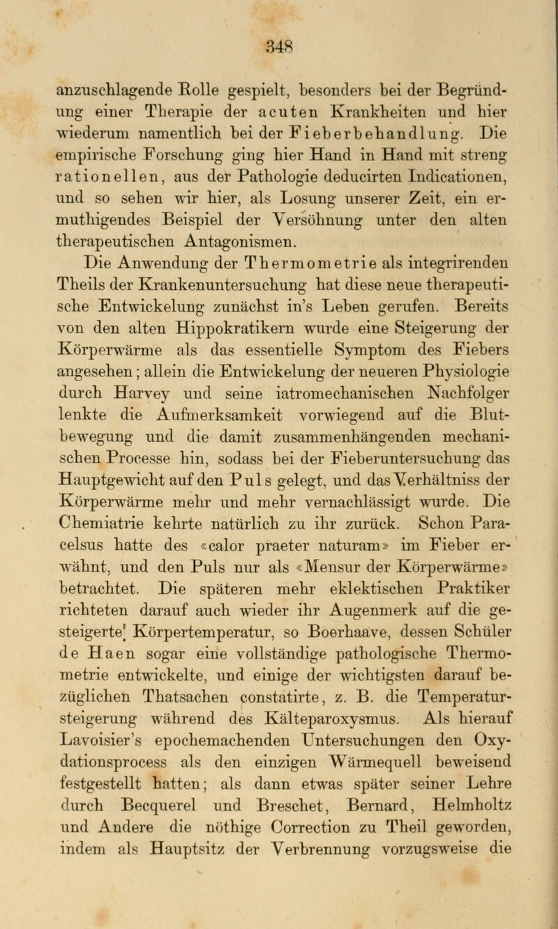 anzuschlagende Rolle gespielt, besonders bei der Begründ- ung einer Therapie der acuten Krankheiten und hier wiederum namentlich bei der Fieberbehandlung. Die empirische Forschung ging hier Hand in Hand mit streng rationellen, aus der Pathologie deducirten Indicationen, und so sehen wir hier, als Losung unserer Zeit, ein er- muthigendes Beispiel der Versöhnung unter den alten therapeutischen Antagonismen. Die Anwendung der Thermometrie als integrirenden Theils der Krankenuntersuchung hat diese neue therapeuti- sche Entwickelung zunächst in's Leben gerufen. Bereits von den alten Hippokratikern wurde eine Steigerung der Körperwärme als das essentielle Symptom des Fiebers angesehen; allein die Entwickelung der neueren Physiologie durch Harvey und seine iatromechanischen Nachfolger lenkte die Aufmerksamkeit vorwiegend auf die Blut- bewegung und die damit zusammenhängenden mechani- schen Processe hin, sodass bei der Fieberuntersuchung das Hauptgewicht auf den Puls gelegt, und dasVerhältniss der Körperwärme mehr und mehr vernachlässigt wurde. Die Chemiatrie kehrte natürlich zu ihr zurück. Schon Para- celsus hatte des «calor praeter naturam» im Fieber er- wähnt, und den Puls nur als «Mensur der Körperwärme» betrachtet. Die späteren mehr eklektischen Praktiker richteten darauf auch wieder ihr Augenmerk auf die ge- steigerte] Körpertemperatur, so Boerhaave, dessen Schüler de Haen sogar eine vollständige pathologische Thermo- metrie entwickelte, und einige der wichtigsten darauf be- züglichen Thatsachen constatirte, z. B. die Temperatur- steigerung während des Kälteparoxysmus. Als hierauf Lavoisier's epochemachenden Untersuchungen den Oxy- dationsprocess als den einzigen Wärmequell beweisend festgestellt hatten; als dann etwas später seiner Lehre durch Becquerel und Breschet, Bernard, Helmholtz und Andere die nöthige Correction zu Theil geworden, indem als Hauptsitz der Verbrennung vorzugsweise die