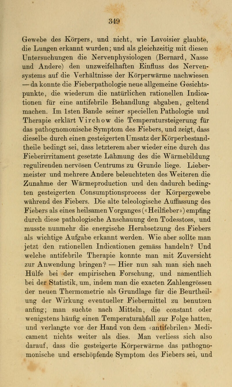 Gewebe des Körpers, und nicht, wie Lavoisier glaubte, die Lungen erkannt wurden; und als gleichzeitig mit diesen Untersuchungen die Nervenphysiologen (Bernard, Nasse und Andere) den unzweifelhaften Einfluss des Nerven- systems auf die Verhältnisse der Körperwärme nachwiesen — da konnte die Fieberpathologie neue allgemeine Gesichts- punkte, die wiederum die natürlichen rationellen Indica- tionen für eine antifebrile Behandlung abgaben, geltend machen. Im lsten Bande seiner speciellen Pathologie und Therapie erklärt Virchow die Temperatursteigerung für das pathognomonische Symptom des Fiebers, und zeigt, dass dieselbe durch einen gesteigerten Umsatz derKörperbestand- theile bedingt sei, dass letzterem aber wieder eine durch das Fieberirritament gesetzte Lähmung des die Wärmebildung regulirenden nervösen Centrums zu Grunde liege. Lieber- meister und mehrere Andere beleuchteten des Weiteren die Zunahme der Wärmeproduction und den dadurch beding- ten gesteigerten Consumptionsprocess der Körpergewebe während des Fiebers. Die alte teleologische Auffassung des Fiebers als eines heilsamen Vorganges («Heilfieber») empfing durch diese pathologische Anschauung den Todesstoss, und musste nunmehr die energische Herabsetzung des Fiebers als wichtige Aufgabe erkannt werden. Wie aber sollte man jetzt den rationellen Indicationen gemäss handeln? Und welche antifebrile Therapie konnte man mit Zuversicht zur Anwendung bringen? — Hier nun sah man sich nach Hülfe bei der empirischen Forschung, und namentlich bei der Statistik, um, indem man die exacten Zahlengrössen der neuen Thermometrie als Grundlage für die Beurtheil- ung der AVirkung eventueller Fiebermittel zu benutzen anfing; man suchte nach Mitteln, die constant oder wenigstens häufig einen Temperaturabfall zur Folge hatten, und verlangte vor der Hand von dem <antifebrilen» Medi- cament nichts weiter als dies. Man verliess sich also darauf, dass die gesteigerte Körperwärme das pathogno- monische und erschöpfende Symptom des Fiebers sei, und