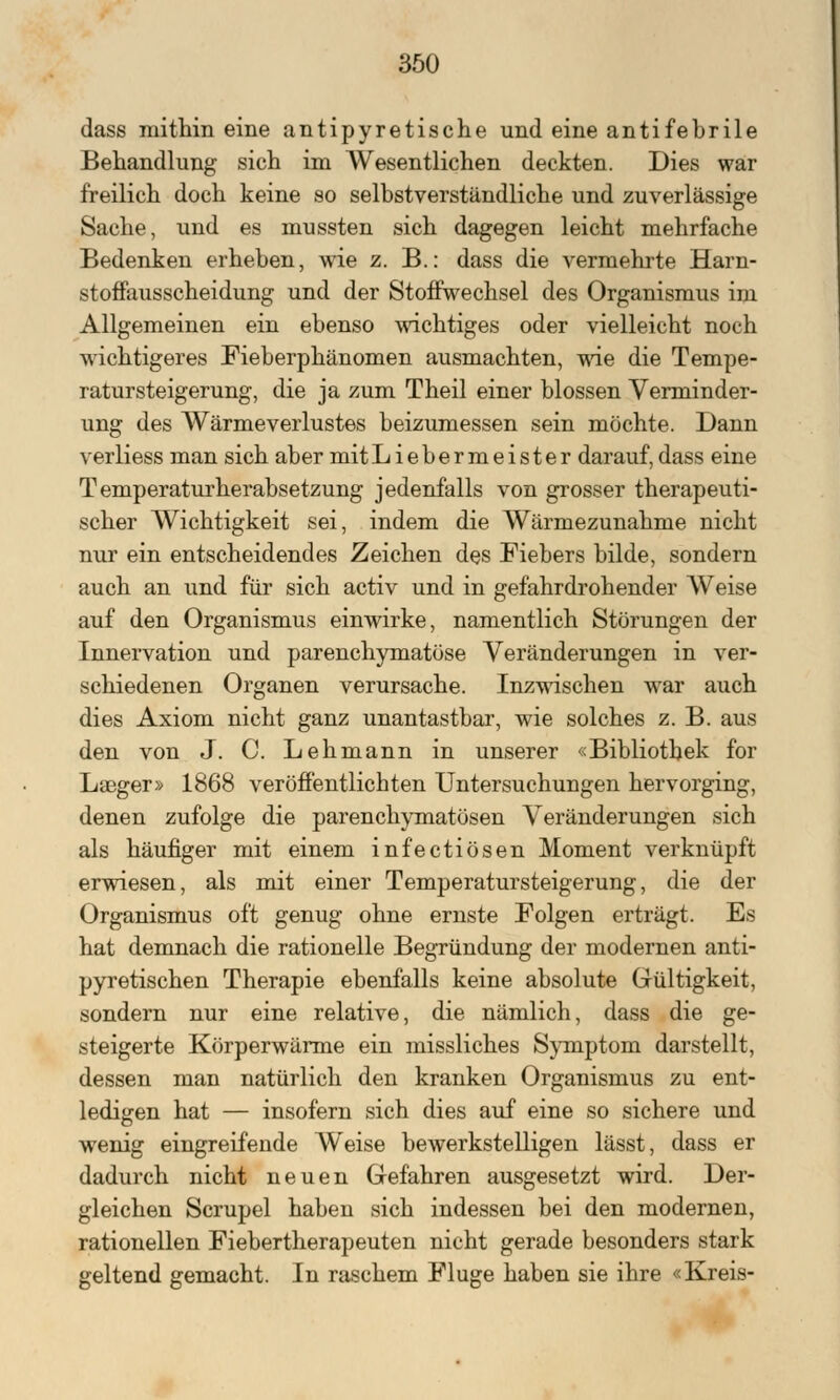 dass mithin eine antipyretische und eine antifebrile Behandlung sich im Wesentlichen deckten. Dies war freilich doch keine so selbstverständliche und zuverlässige Sache, und es mussten sich dagegen leicht mehrfache Bedenken erheben, wie z. B.: dass die vermehrte Harn- stoffausscheidung und der Stoffwechsel des Organismus im Allgemeinen ein ebenso wichtiges oder vielleicht noch wichtigeres Fieberphänomen ausmachten, wie die Tempe- ratursteigerung, die ja zum Theil einer blossen Verminder- ung des Wärmeverlustes beizumessen sein möchte. Dann verliess man sich aber mit Liebermeister darauf, dass eine Temperaturherabsetzung jedenfalls von grosser therapeuti- scher Wichtigkeit sei, indem die Wärmezunahme nicht nur ein entscheidendes Zeichen des Fiebers bilde, sondern auch an und für sich activ und in gefahrdrohender Weise auf den Organismus einwirke, namentlich Störungen der Innervation und parenchymatöse Veränderungen in ver- schiedenen Organen verursache. Inzwischen war auch dies Axiom nicht ganz unantastbar, wie solches z. B. aus den von J. C. Lehmann in unserer «Bibliothek for Laeger» 1868 veröffentlichten Untersuchungen hervorging, denen zufolge die parenchymatösen Veränderungen sich als häufiger mit einem infectiösen Moment verknüpft erwiesen, als mit einer Temperatursteigerung, die der Organismus oft genug ohne ernste Folgen erträgt. Es hat demnach die rationelle Begründung der modernen anti- pyretischen Therapie ebenfalls keine absolute Gültigkeit, sondern nur eine relative, die nämlich, dass die ge- steigerte Körperwärme ein missliches Symptom darstellt, dessen man natürlich den kranken Organismus zu ent- ledigen hat — insofern sich dies auf eine so sichere und wenig eingreifende Weise bewerkstelligen lässt, dass er dadurch nicht neuen Gefahren ausgesetzt wird. Der- gleichen Scrupel haben sich indessen bei den modernen, rationellen Fiebertherapeuten nicht gerade besonders stark geltend gemacht. In raschem Fluge haben sie ihre «Kreis-