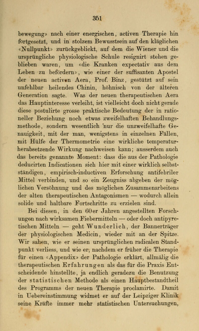 bewegung» nach einer energischen, activen Therapie hin fortgesetzt, und in stolzem Bewusstsein auf den kläglichen «Nullpunkt» zurückgeblickt, auf dem die Wiener und die ursprüngliche physiologische Schule resignirt stehen ge- blieben waren, um «die Kranken expectativ aus dem Leben zu befördern», wie einer der süffisanten Apostel der neuen activen Aera, Prof. Binz, gestützt auf sein unfehlbar heilendes Chinin, höhnisch von der älteren Generation sagte. Was der neuen therapeutischen Aera das Hauptinteresse verleiht, ist vielleicht doch nicht gerade diese postulirte grosse praktische Bedeutung der in ratio- neller Beziehung noch etwas zweifelhaften Behandlungs- methode, sondern wesentlich nur die unzweifelhafte Ge- nauigkeit, mit der man, wenigstens in einzelnen Fällen, mit Hülfe der Thermometrie eine wirkliche temperatur- herabsetzende Wirkung nachweisen kann; ausserdem auch das bereits genannte Moment: dass die aus der Pathologie deducirten Indicationen sich hier mit einer wirklich selbst- ständigen, empirisch-inductiven Erforschung antifebriler Mittel verbinden, und so ein Zeugniss abgeben der mög- lichen Versöhnung und des möglichen Zusammenarbeitens der alten therapeutischen Antagonismen — wodurch allein solide und haltbare Fortschritte zu erzielen sind. Bei diesen, in den 60er Jahren angestellten Forsch- ungen nach wirksamen Fiebermitteln — oder doch antipyre- tischen Mitteln — geht Wunderlich, der Bannerträger der physiologischen Medicin, wieder mit an der Spitze. Wir sahen, wie er seinen ursprünglichen radicalen Stand- punkt verliess, und wie er; nachdem er früher die Therapie für einen «Appendix» der Pathologie erklärt, allmälig die therapeutischen Erfahrungen als das für die Praxis Ent- scheidende hinstellte, ja endlich geradezu die Benutzung der statistischen Methode als einen Hauptbestandtheil des Programms der neuen Therapie proclamirte. Damit in Uebereinstimmung widmet er auf der Leipziger Klinik seine Kräfte immer mehr statistischen Untersuchungen,