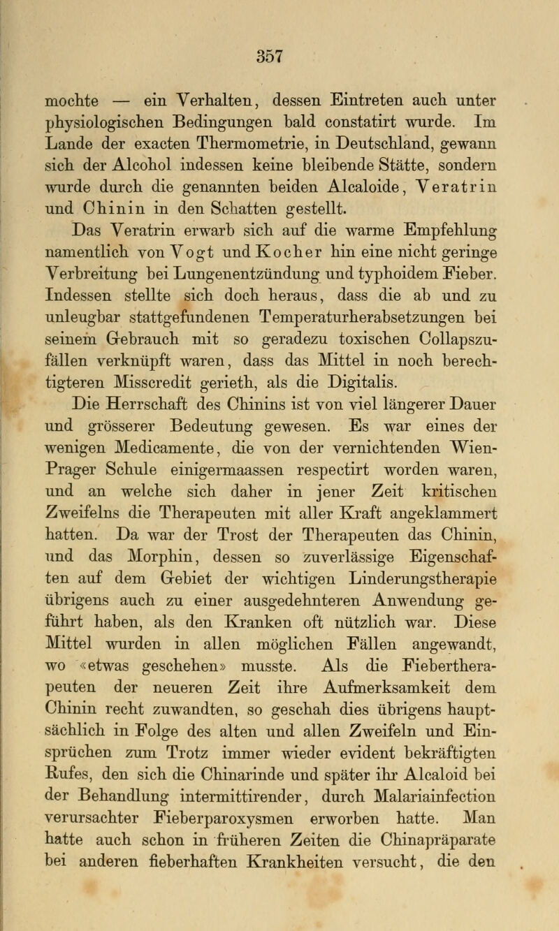 mochte — ein Verhalten, dessen Eintreten auch unter physiologischen Bedingungen bald constatirt wurde. Im Lande der exacten Thermometrie, in Deutschland, gewann sich der Alcohol indessen keine bleibende Stätte, sondern wurde durch die genannten beiden Alcaloide, Veratrin und Chinin in den Schatten gestellt. Das Veratrin erwarb sich auf die warme Empfehlung namentlich von Vogt und Kocher hin eine nicht geringe Verbreitung bei Lungenentzündung und typhoidem Fieber. Indessen stellte sich doch heraus, dass die ab und zu unleugbar stattgefundenen Temperaturherabsetzungen bei seinem Gebrauch mit so geradezu toxischen Collapszu- fällen verknüpft waren, dass das Mittel in noch berech- tigteren Misscredit gerieth, als die Digitalis. Die Herrschaft des Chinins ist von viel längerer Dauer und grösserer Bedeutung gewesen. Es war eines der wenigen Medicamente, die von der vernichtenden Wien- Prager Schule einigermaassen respectirt worden waren, und an welche sich daher in jener Zeit kritischen Zweifeins die Therapeuten mit aller Kraft angeklammert hatten. Da war der Trost der Therapeuten das Chinin, und das Morphin, dessen so zuverlässige Eigenschaf- ten auf dem Gebiet der wichtigen Linderungstherapie übrigens auch zu einer ausgedehnteren Anwendung ge- führt haben, als den Kranken oft nützlich war. Diese Mittel wurden in allen möglichen Fällen angewandt, wo «etwas geschehen» musste. Als die Fieberthera- peuten der neueren Zeit ihre Aufmerksamkeit dem Chinin recht zuwandten, so geschah dies übrigens haupt- sächlich in Folge des alten und allen Zweifeln und Ein- sprüchen zum Trotz immer wieder evident bekräftigten Rufes, den sich die Chinarinde und später ihr Alcaloid bei der Behandlung intermittirender, durch Malariainfection verursachter Fieberparoxysmen erworben hatte. Man hatte auch schon in früheren Zeiten die Chinapräparate bei anderen fieberhaften Krankheiten versucht, die den