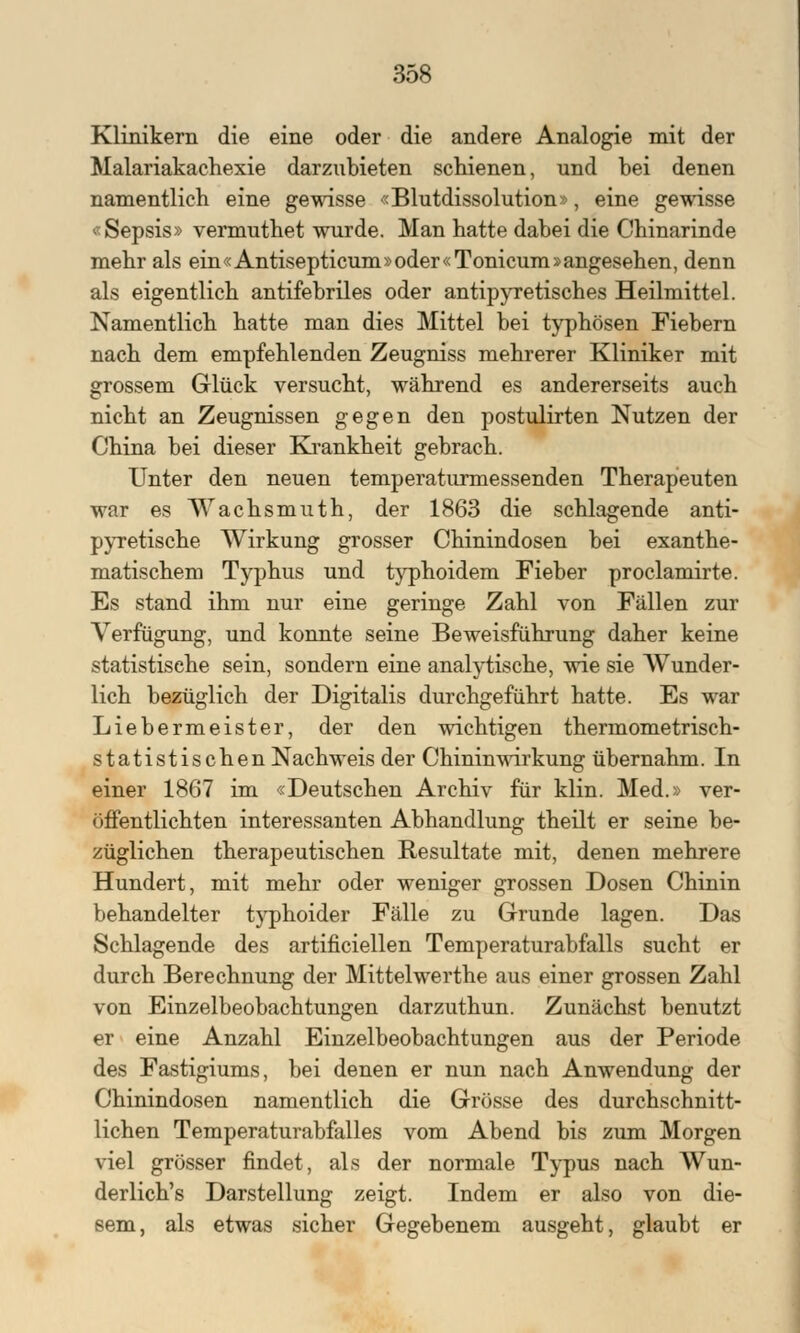 3ÖS Klinikern die eine oder die andere Analogie mit der Malariakachexie darzubieten schienen, und bei denen namentlich eine gewisse «Blutdissolution», eine gewisse «Sepsis» vermuthet wurde. Man hatte dabei die Chinarinde mehr als ein«Antisepticum»oder«Tonicum»angesehen, denn als eigentlich antifebriles oder antipyretisches Heilmittel. Namentlich hatte man dies Mittel bei typhösen Fiebern nach dem empfehlenden Zeugniss mehrerer Kliniker mit grossem Glück versucht, während es andererseits auch nicht an Zeugnissen gegen den postulirten Nutzen der China bei dieser Krankheit gebrach. Unter den neuen temperaturmessenden Therapeuten war es Wachsmuth, der 1863 die schlagende anti- pyretische Wirkung grosser Chinindosen bei exanthe- matischem Typhus und typhoidem Fieber proclamirte. Es stand ihm nur eine geringe Zahl von Fällen zur Verfügung, und konnte seine Beweisführung daher keine statistische sein, sondern eine analytische, wie sie Wunder- lich bezüglich der Digitalis durchgeführt hatte. Es war Liebermeister, der den wichtigen thermometrisch- statistischen Nachweis der Chinin wir kung übernahm. In einer 1867 im «Deutschen Archiv für klin. Med.» ver- öffentlichten interessanten Abhandlung theilt er seine be- züglichen therapeutischen Resultate mit, denen mehrere Hundert, mit mehr oder weniger grossen Dosen Chinin behandelter t)rphoider Fälle zu Grunde lagen. Das Schlagende des artificiellen Temperaturabfalls sucht er durch Berechnung der Mittelwerthe aus einer grossen Zahl von Einzelbeobachtungen darzuthun. Zunächst benutzt er eine Anzahl Einzelbeobachtungen aus der Periode des Fastigiums, bei denen er nun nach Anwendung der Chinindosen namentlich die Grösse des durchschnitt- lichen Temperaturabfalles vom Abend bis zum Morgen viel grösser findet, als der normale Typus nach Wun- derliche Darstellung zeigt. Indem er also von die- sem, als etwas sicher Gegebenem ausgeht, glaubt er