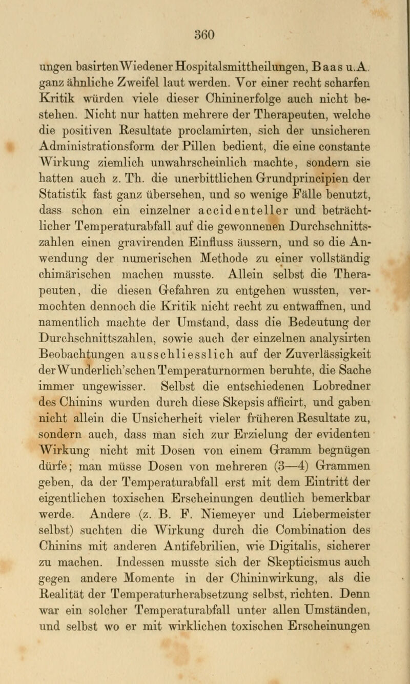 ungen basirtenWiedener Hospitalsmittheilungen, Baas u.A. ganz ähnliche Zweifel laut werden. Vor einer recht scharfen Kritik würden viele dieser Chininerfolge auch nicht be- stehen. Nicht nur hatten mehrere der Therapeuten, welche die positiven Resultate proclamirten, sich der unsicheren Administrationsform der Pillen bedient, die eine constante AVirkung ziemlich unwahrscheinlich machte, sondern sie hatten auch z. Th. die unerbittlichen Grundprincipien der Statistik fast ganz übersehen, und so wenige Fälle benutzt, dass schon ein einzelner accidenteller und beträcht- licher Temperaturabfall auf die gewonnenen Durchschnitts- zahlen einen gravirenden Einfluss äussern, und so die An- wendung der numerischen Methode zu einer vollständig chimärischen machen musste. Allein selbst die Thera- peuten, die diesen Gefahren zu entgehen wussten, ver- mochten dennoch die Kritik nicht recht zu entwaffnen, und namentlich machte der Umstand, dass die Bedeutung der Durchschnittszahlen, sowie auch der einzelnen analysirten Beobachtungen ausschliesslich auf der Zuverlässigkeit derWunderlich'schen Temperaturnormen beruhte, die Sache immer ungewisser. Selbst die entschiedenen Lobredner des Chinins wurden durch diese Skepsis afficirt, und gaben nicht allein die Unsicherheit vieler früheren Resultate zu, sondern auch, dass man sich zur Erzielung der evidenten Wirkung nicht mit Dosen von einem Gramm begnügen dürfe; man müsse Dosen von mehreren (3—4) Grammen geben, da der Temperaturabfall erst mit dem Eintritt der eigentlichen toxischen Erscheinungen deutlich bemerkbar werde. Andere (z. B. F. Niemeyer und Liebermeister selbst) suchten die Wirkung durch die Combination des Chinins mit anderen Antifebrilien, wie Digitalis, sicherer zu machen. Indessen musste sich der Skepticismus auch gegen andere Momente in der Chinin wir kung, als die Realität der Temperaturherabsetzung selbst, richten. Denn war ein solcher Temperaturabfall unter allen Umständen, und selbst wo er mit wirklichen toxischen Erscheinungen