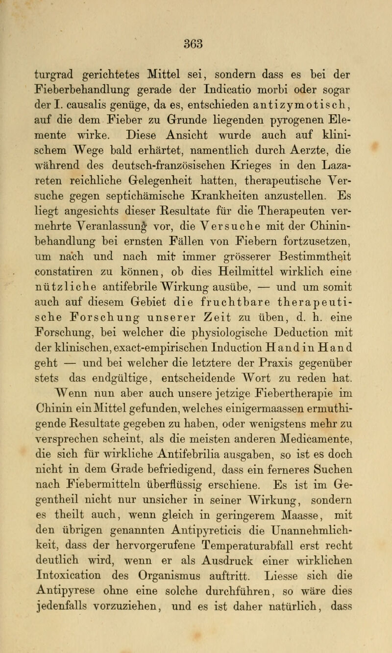 turgrad gerichtetes Mittel sei, sondern dass es bei der Fieberbehandlung gerade der Indicatio morbi oder sogar der I. causalis genüge, da es, entschieden antizymotisch, auf die dem Fieber zu Grunde liegenden pyrogenen Ele- mente wirke. Diese Ansicht wurde auch auf klini- schem Wege bald erhärtet, namentlich durch Aerzte, die während des deutsch-französischen Krieges in den Laza- reten reichliche Gelegenheit hatten, therapeutische Ver- suche gegen septichämische Krankheiten anzustellen. Es liegt angesichts dieser Resultate für die Therapeuten ver- mehrte Veranlassung vor, die Versuche mit der Chinin- behandlung bei ernsten Fällen von Fiebern fortzusetzen, um nach und nach mit immer grösserer Bestimmtheit constatiren zu können, ob dies Heilmittel wirklich eine nützliche antifebrile Wirkung ausübe, — und um somit auch auf diesem Gebiet die fruchtbare therapeuti- sche Forschung unserer Zeit zu üben, d. h. eine Forschung, bei welcher die physiologische Deduction mit der klinischen, exact-empirischen Induction Hand in Hand geht — und bei welcher die letztere der Praxis gegenüber stets das endgültige, entscheidende Wort zu reden hat. Wenn nun aber auch unsere jetzige Fiebertherapie im Chinin ein Mittel gefunden, welches einigermaassen ermuthi- gende Resultate gegeben zu haben, oder wenigstens mehr zu versprechen scheint, als die meisten anderen Medicamente, die sich für wirkliche Antifebrilia ausgaben, so ist es doch nicht in dem Grade befriedigend, dass ein ferneres Suchen nach Fiebermitteln überflüssig erschiene. Es ist im Ge- gentheil nicht nur unsicher in seiner Wirkung, sondern es theilt auch, wenn gleich in geringerem Maasse, mit den übrigen genannten Antipyreticis die Unannehmlich- keit, dass der hervorgerufene Temperaturabfall erst recht deutlich wird, wenn er als Ausdruck einer wirklichen Intoxication des Organismus auftritt. Liesse sich die Antipyrese ohne eine solche durchführen, so wäre dies jedenfalls vorzuziehen, und es ist daher natürlich, dass