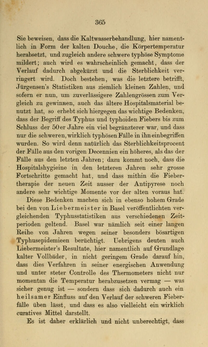 Sie beweisen, dass die Kaltwasserbehandlung, hier nament- lich in Form der kalten Douche, die Körpertemperatur herabsetzt, und zugleich andere schwere typhöse Symptome mildert; auch wird es wahrscheinlich gemacht, dass der Verlauf dadurch abgekürzt und die Sterblichkeit ver- ringert wird. Doch bestehen, was die letztere betrifft, Jürgensen's Statistiken aus ziemlich kleinen Zahlen, und sofern er nun, um zuverlässigere Zahlengrössen zum Ver- gleich zu gewinnen, auch das ältere Hospitalsmaterial be- nutzt hat, so erhebt sich hiergegen das wichtige Bedenken, dass der Begriff des Typhus und typhoiden Fiebers bis zum Schluss der 50 er Jahre ein viel begränzterer war, und dass nur die schweren, wirklich typhösen Fälle in ihn einbegriffen wurden. So wird denn natürlich das Sterblichkeitsprocent der Fälle aus den vorigen Decennien ein höheres, als das der Fälle aus den letzten Jahren; dazu kommt noch, dass die Hospitalshygieine in den letzteren Jahren sehr grosse Fortschritte gemacht hat, und dass mithin die Fieber- therapie der neuen Zeit ausser der Antipyrese noch andere sehr wichtige Momente vor der alten voraus hat. Diese Bedenken machen sich in ebenso hohem Grade bei den von Liebermeister in Basel veröffentlichten ver- gleichenden Typhusstatistiken aus verschiedenen Zeit- perioden geltend. Basel war nämlich seit einer langen Reihe von Jahren wegen seiner besonders bösartigen Typhusepidemieen berüchtigt. Uebrigens deuten auch Liebermeister's Resultate, hier namentlich auf Grundlage kalter Vollbäder, in nicht geringem Grade darauf hin, dass dies Verfahren in seiner energischen Anwendung und unter steter Controlle des Thermometers nicht nur momentan die Temperatur herabzusetzen vermag — was sicher genug ist — sondern dass sich dadurch auch ein heilsamer Einfluss auf den Verlauf der schweren Fieber- fälle üben lässt, und dass es also vielleicht ein wirklich curatives Mittel darstellt. Es ist daher erklärlich und nicht unberechtigt, dass