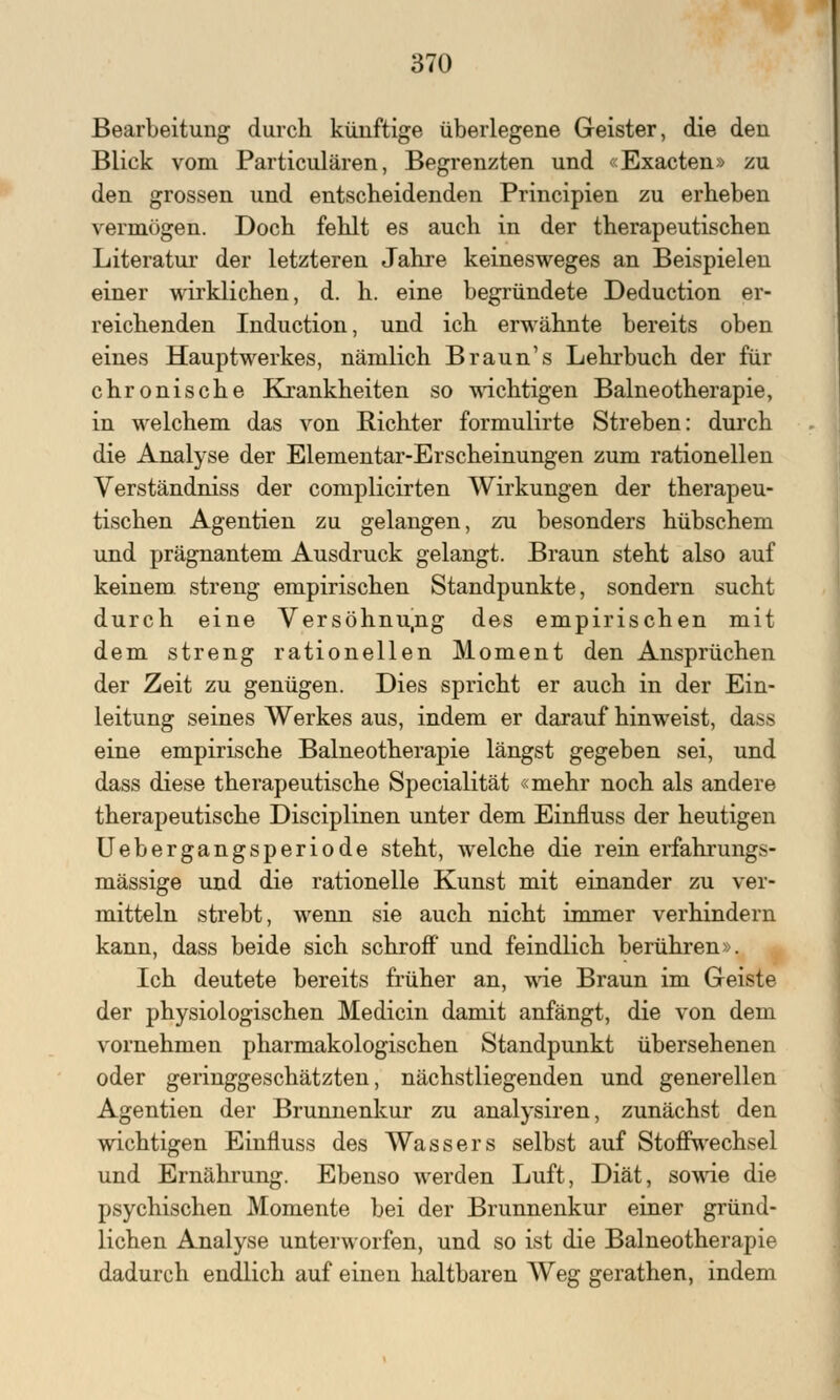 Bearbeitung durch künftige überlegene Geister, die den Blick vom Particulären, Begrenzten und «Exacten» zu den grossen und entscheidenden Principien zu erheben vermögen. Doch fehlt es auch in der therapeutischen Literatur der letzteren Jahre keinesweges an Beispielen einer wirklichen, d. h. eine begründete Deduction er- reichenden Induction, und ich erwähnte bereits oben eines Hauptwerkes, nämlich Braun's Lehrbuch der für chronische Krankheiten so wichtigen Balneotherapie, in welchem das von Richter formulirte Streben: durch die Analyse der Elementar-Erscheinungen zum rationellen Verständniss der complicirten Wirkungen der therapeu- tischen Agentien zu gelangen, zu besonders hübschem und prägnantem Ausdruck gelangt. Braun steht also auf keinem streng empirischen Standpunkte, sondern sucht durch eine Versöhnu.ng des empirischen mit dem streng rationellen Moment den Ansprüchen der Zeit zu genügen. Dies spricht er auch in der Ein- leitung seines Werkes aus, indem er darauf hinweist, dass eine empirische Balneotherapie längst gegeben sei, und dass diese therapeutische Specialität «mehr noch als andere therapeutische Disciplinen unter dem Einiluss der heutigen Uebergangsperiode steht, welche die rein erfahrungs- mässige und die rationelle Kunst mit einander zu ver- mitteln strebt, wenn sie auch nicht immer verhindern kann, dass beide sich schroff und feindlich berühren». Ich deutete bereits früher an, wie Braun im Geiste der physiologischen Medicin damit anfängt, die von dem vornehmen pharmakologischen Standpunkt übersehenen oder geringgeschätzten, nächstliegenden und generellen Agentien der Brunnenkur zu analysiren, zunächst den wichtigen Einfluss des Wassers selbst auf Stoffwechsel und Ernährung. Ebenso werden Luft, Diät, sowie die psychischen Momente bei der Brunnenkur einer gründ- lichen Analyse unterworfen, und so ist die Balneotherapie dadurch endlich auf einen haltbaren Weg gerathen, indem