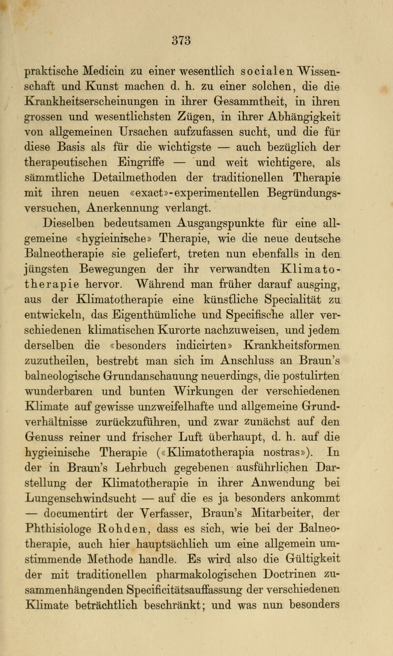 praktische Medicin zu einer wesentlich socialen Wissen- schaft und Kunst machen d. h. zu einer solchen, die die Krankheitserscheinungen in ihrer Gesammtheit, in ihren grossen und wesentlichsten Zügen, in ihrer Abhängigkeit von allgemeinen Ursachen aufzufassen sucht, und die für diese Basis als für die wichtigste — auch bezüglich der therapeutischen Eingriffe — und weit wichtigere, als sämmtliche Detailmethoden der traditionellen Therapie mit ihren neuen «exact»-experimentellen Begründungs- versuchen, Anerkennung verlangt. Dieselben bedeutsamen Ausgangspunkte für eine all- gemeine «hygieinische» Therapie, wie die neue deutsche Balneotherapie sie geliefert, treten nun ebenfalls in den jüngsten Bewegungen der ihr verwandten Klimato- ther apie hervor. Während man früher darauf ausging, aus der Klimatotherapie eine künstliche Specialität zu entwickeln, das Eigenthümliche und Specifische aller ver- schiedenen klimatischen Kurorte nachzuweisen, und jedem derselben die «besonders indicirten» Krankheitsformen zuzutheilen, bestrebt man sich im Anschluss an Braun's balneologische Grundanschauung neuerdings, die postulirten wunderbaren und bunten Wirkungen der verschiedenen Klimate auf gewisse unzweifelhafte und allgemeine Grund- verhältnisse zurückzuführen, und zwar zunächst auf den Genuss reiner und frischer Luft überhaupt, d. h. auf die hygieinische Therapie («Klimatotherapia nostras»). In der in Braun's Lehrbuch gegebenen ausführlichen Dar- stellung der Klimatotherapie in ihrer Anwendung bei Lungenschwindsucht — auf die es ja besonders ankommt — documentirt der Verfasser, Braun's Mitarbeiter, der Phthisiologe Rohden, dass es sich, wie bei der Balneo- therapie, auch hier hauptsächlich um eine allgemein um- stimmende Methode handle. Es wird also die Gültigkeit der mit traditionellen pharmakologischen Doctrinen zu- sammenhängenden Specificitätsauffassung der verschiedenen Klimate beträchtlich beschränkt; und was nun besonders