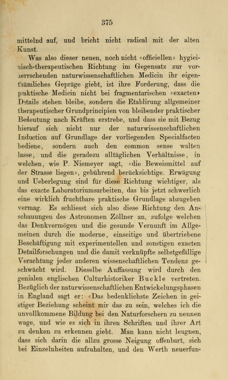 mittelnd auf, und bricht nicht radical mit der alten Kunst. Was also dieser neuen, noch nicht «offiziellen» hygiei- uisch-therapeutischen Richtung im Gegensatz zur vor- herrschenden naturwissenschaftlichen Medicin ihr eigen- tümliches Gepräge giebt, ist ihre Forderung, dass die praktische Medicin nicht bei fragmentarischen «exacten> Details stehen bleibe, sondern die Etablirung allgemeiner therapeutischer Grundprincipien von bleibender praktischer Bedeutung nach Kräften erstrebe, und dass sie mit Bezug hierauf sich nicht nur der naturwissenschaftlichen Induction auf Grundlage der vorliegenden Specialfacten bediene, sondern auch den common sense walten lasse, und die geradezu alltäglichen Verhältnisse, in welchen, wie P. Niemeyer sagt, «die Beweismittel auf der Strasse liegen», gebührend berücksichtige. Erwägung und Ueberlegung sind für diese Richtung wichtiger, als das exacte Laboratoriumsarbeiten, das bis jetzt schwerlich eine wirklich fruchtbare praktische Grundlage abzugeben vermag. Es schliesst sich also diese Richtung den An- schauungen des Astronomen Zöllner an, zufolge welchen das Denkvermögen und die gesunde Vernunft im Allge- meinen durch die moderne, einseitige und übertriebene Beschäftigung mit experimentellen und sonstigen exacten Detailforschungen und die damit verknüpfte selbstgefällige Verachtung jeder anderen wissenschaftlichen Tendenz ge- schwächt wird. Dieselbe Auffassung wird durch den genialen englischen Culturhistoriker Buckle vertreten. Bezüglich der naturwissenschaftlichen Entwickelungsphasen in England sagt er: «Das bedenklichste Zeichen in gei- stiger Beziehung scheint mir das zu sein, welches ich die unvollkommene Bildung bei den Naturforschern zu nennen wage, und wie es sich in ihren Schriften und ihrer Art zu denken zu erkennen giebt. Man kann nicht leugnen, dass sich darin die allzu grosse Neigung offenbart, sich bei Einzelnheiten aufzuhalten, und den Werth neuerfun-