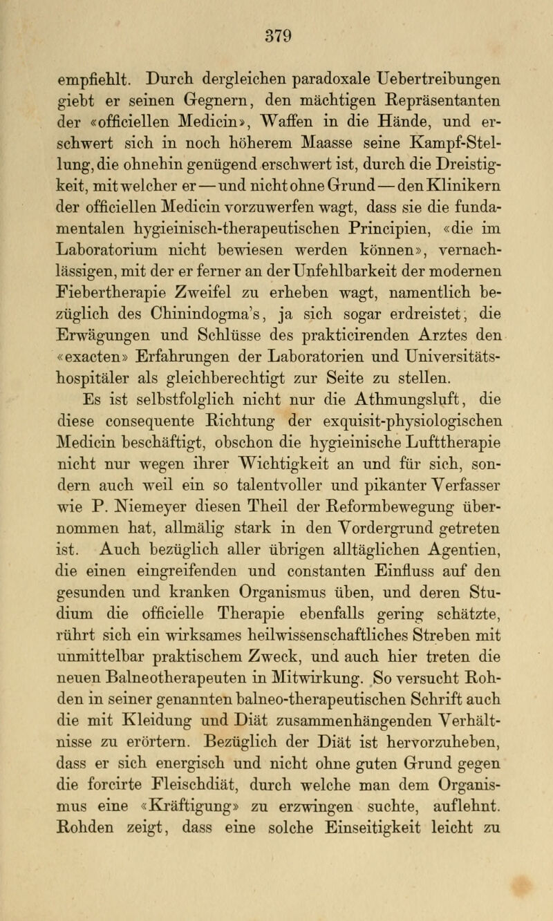 empfiehlt. Durch dergleichen paradoxale Uebertreibungen giebt er seinen Gegnern, den mächtigen Repräsentanten der «officiellen Medicin», Waffen in die Hände, und er- schwert sich in noch höherem Maasse seine Kampf-Stel- lung, die ohnehin genügend erschwert ist, durch die Dreistig- keit, mit welcher er—und nicht ohne Grund — den Klinikern der officiellen Medicin vorzuwerfen wagt, dass sie die funda- mentalen hygieinisch-therapeu tischen Principien, «die im Laboratorium nicht bewiesen werden können», vernach- lässigen, mit der er ferner an der Unfehlbarkeit der modernen Fiebertherapie Zweifel zu erheben wagt, namentlich be- züglich des Chinindogma's, ja sich sogar erdreistet, die Erwägungen und Schlüsse des prakticirenden Arztes den «exacten» Erfahrungen der Laboratorien und Universitäts- hospitäler als gleichberechtigt zur Seite zu stellen. Es ist selbstfolglich nicht nur die Athmungsluft, die diese consequente Richtung der exquisit-physiologischen Medicin beschäftigt, obschon die hygieinische Lufttherapie nicht nur wegen ihrer Wichtigkeit an und für sich, son- dern auch weil ein so talentvoller und pikanter Verfasser wie P. Niemeyer diesen Theil der Reformbewegung über- nommen hat, allmälig stark in den Vordergrund getreten ist. Auch bezüglich aller übrigen alltäglichen Agentien, die einen eingreifenden und constanten Einfluss auf den gesunden und kranken Organismus üben, und deren Stu- dium die officielle Therapie ebenfalls gering schätzte, rührt sich ein wirksames heilwissenschaftliches Streben mit unmittelbar praktischem Zweck, und auch hier treten die neuen Baineotherapeuten in Mitwirkung. So versucht Roh- den in seiner genannten balneo-therapeutischen Schrift auch die mit Kleidung und Diät zusammenhängenden Verhält- nisse zu erörtern. Bezüglich der Diät ist hervorzuheben, dass er sich energisch und nicht ohne guten Grund gegen die forcirte Fleischdiät, durch welche man dem Organis- mus eine «Kräftigung» zu erzwingen suchte, auflehnt. Rohden zeigt, dass eine solche Einseitigkeit leicht zu