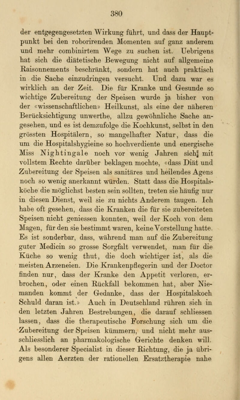 der entgegengesetzten Wirkung führt, und dass der Haupt- punkt bei den roborirenden Momenten auf ganz anderem und mehr combinirtem Wege zu suchen ist. Uebrigens hat sich die diätetische Bewegung nicht auf allgemeine Raisonnements beschränkt, sondern hat auch praktisch in die Sache einzudringen versucht. Und dazu war es wirklich an der Zeit. Die für Kranke und Gesunde so wichtige Zubereitung der Speisen wurde ja bisher von der «wissenschaftlichen» Heilkunst, als eine der näheren Berücksichtigung unwerthe, allzu gewöhnliche Sache an- gesehen, und es ist demzufolge die Kochkunst, selbst in den grössten Hospitälern, so mangelhafter Natur, dass die um die Hospitalshygieine so hochverdiente und energische Miss Nightingale noch vor wenig Jahren sichj; mit vollstem Rechte darüber beklagen mochte, «dass Diät und Zubereitung der Speisen als sanitäres und heilendes Agens noch so wenig anerkannt würden. Statt dass die Hospitals- köche die möglichst besten sein sollten, treten sie häufig nur in diesen Dienst, weil sie zu nichts Anderem taugen. Ich habe oft gesehen, dass die Kranken die für sie zubereiteten Speisen nicht gemessen konnten, weil der Koch von dem Magen, für den sie bestimmt waren, keine Vorstellung hatte. Es ist sonderbar, dass, während man auf die Zubereitung guter Medicin so grosse Sorgfalt verwendet, man für die Küche so wenig thut, die doch wichtiger ist, als die meisten Arzeneien. Die Krankenpflegerin und der Doctor finden nur, dass der Kranke den Appetit verloren, er- brochen, oder einen Rückfall bekommen hat, aber Nie- manden kommt der Gedanke, dass der Hospitalskoch Schuld daran ist.» Auch in Deutschland rühren sich in den letzten Jahren Bestrebungen, die darauf schliessen lassen, dass die therapeutische Forschung sich um die Zubereitung der Speisen kümmern, und nicht mehr aus- schliesslich an pharmakologische Gerichte denken will. Als besonderer Specialist in dieser Richtung, die ja übri- gens allen Aerzten der rationellen Ersatztherapie nahe