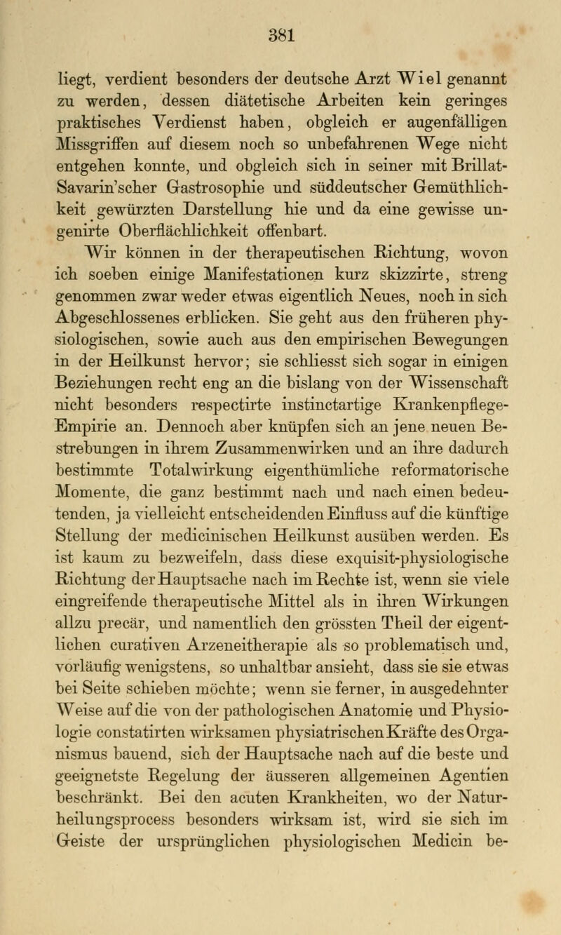 liegt, verdient besonders der deutsche Arzt Wiel genannt zu werden, dessen diätetische Arbeiten kein geringes praktisches Verdienst haben, obgleich er augenfälligen Missgriffen auf diesem noch so unbefahrenen Wege nicht entgehen konnte, und obgleich sich in seiner mit Brillat- Savarin'scher Gastrosophie und süddeutscher Gemüthlich- keit gewürzten Darstellung hie und da eine gewisse un- genirte Oberflächlichkeit offenbart. Wir können in der therapeutischen Richtung, wovon ich soeben einige Manifestationen kurz skizzirte, streng genommen zwar weder etwas eigentlich Neues, noch in sich Abgeschlossenes erblicken. Sie geht aus den früheren phy- siologischen, sowie auch aus den empirischen Bewegungen in der Heilkunst hervor; sie schliesst sich sogar in einigen Beziehungen recht eng an die bislang von der Wissenschaft nicht besonders respectirte instinctartige Krankenpflege- Empirie an. Dennoch aber knüpfen sich an jene neuen Be- strebungen in ihrem Zusammenwirken und an ihre dadurch bestimmte Totalwirkung eigentümliche reformatorische Momente, die ganz bestimmt nach und nach einen bedeu- tenden, ja vielleicht entscheidenden Einfluss auf die künftige Stellung der medicinischen Heilkunst ausüben werden. Es ist kaum zu bezweifeln, dass diese exquisit-physiologische Richtung der Hauptsache nach im Rechte ist, wenn sie viele eingreifende therapeutische Mittel als in ihren Wirkungen allzu precär, und namentlich den grössten Theil der eigent- lichen curativen Arzeneitherapie als so problematisch und, vorläufig wenigstens, so unhaltbar ansieht, dass sie sie etwas bei Seite schieben möchte; wenn sie ferner, in ausgedehnter Weise auf die von der pathologischen Anatomie und Physio- logie constatirten wirksamen physiatrischen Kräfte des Orga- nismus bauend, sich der Hauptsache nach auf die beste und geeignetste Regelung der äusseren allgemeinen Agentien beschränkt. Bei den acuten Krankheiten, wo der Natur- heilungsprocess besonders wirksam ist, wird sie sich im Geiste der ursprünglichen physiologischen Medicin be-