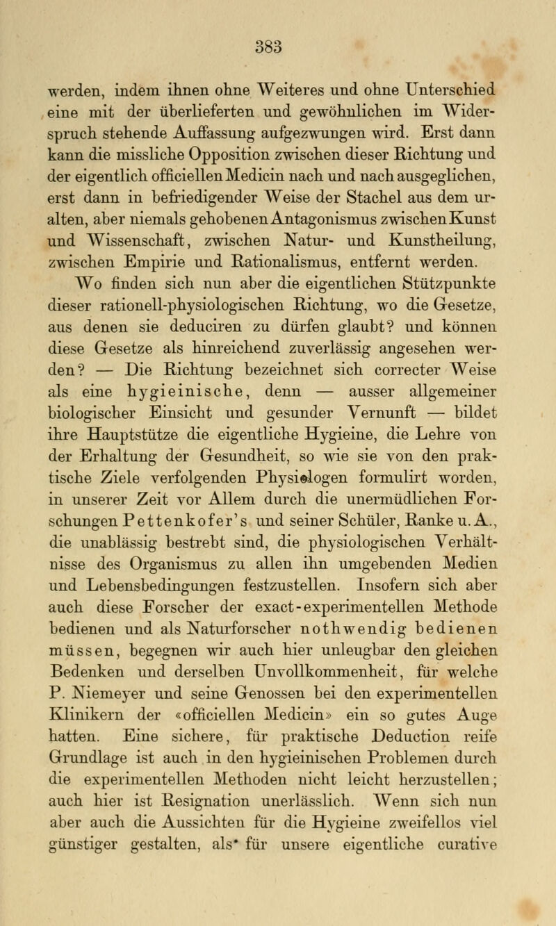 werden, indem ihnen ohne Weiteres und ohne Unterschied eine mit der überlieferten und gewöhnlichen im Wider- spruch stehende Auffassung aufgezwungen wird. Erst dann kann die missliche Opposition zwischen dieser Richtung und der eigentlich officiellen Medicin nach und nach ausgeglichen, erst dann in befriedigender Weise der Stachel aus dem ur- alten, aber niemals gehobenen Antagonismus zwischen Kunst und Wissenschaft, zwischen Natur- und Kunstheilung, zwischen Empirie und Rationalismus, entfernt werden. Wo finden sich nun aber die eigentlichen Stützpunkte dieser rationell-physiologischen Richtung, wo die Gesetze, aus denen sie deduciren zu dürfen glaubt? und können diese Gesetze als hinreichend zuverlässig angesehen wer- den? — Die Richtung bezeichnet sich correcter AVeise als eine hygieinische, denn — ausser allgemeiner biologischer Einsicht und gesunder Vernunft — bildet ihre Hauptstütze die eigentliche Hygieine, die Lehre von der Erhaltung der Gesundheit, so wie sie von den prak- tische Ziele verfolgenden Physi©logen formulirt worden, in unserer Zeit vor Allem durch die unermüdlichen For- schungen Pettenkofer's und seiner Schüler, Ranke U.A., die unablässig bestrebt sind, die physiologischen Verhält- nisse des Organismus zu allen ihn umgebenden Medien und Lebensbedingungen festzustellen. Insofern sich aber auch diese Forscher der exact - experimentellen Methode bedienen und als Naturforscher nothwendig bedienen müssen, begegnen wir auch hier unleugbar den gleichen Bedenken und derselben Unvollkommenheit, für welche P. Niemeyer und seine Genossen bei den experimentellen Klinikern der «officiellen Medicin» ein so gutes Auge hatten. Eine sichere, für praktische Deduction reife Grundlage ist auch in den hygieinischen Problemen durch die experimentellen Methoden nicht leicht herzustellen; auch hier ist Resignation unerlässlich. Wenn sich nun aber auch die Aussichten für die Hygieine zweifellos viel günstiger gestalten, als* für unsere eigentliche curative