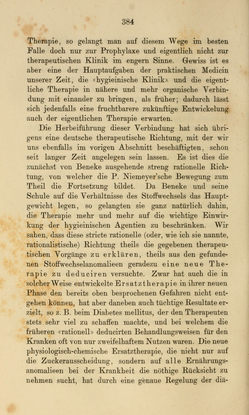 Therapie, so gelangt man auf diesem Wege im besten Falle doch nur zur Prophylaxe und eigentlich nicht zur therapeutischen Klinik im engern Sinne. Gewiss ist es aber eine der Hauptaufgaben der praktischen Medicin unserer Zeit, die «hygieinische Klinik» und die eigent- liche Therapie in nähere und mehr organische Verbin- dung mit einander zu bringen, als früher; dadurch lässt sich jedenfalls eine fruchtbarere zukünftige Entwicklung auch der eigentlichen Therapie erwarten. Die Herbeiführung dieser Verbindung hat sich übri- gens eine deutsche therapeutische Richtung, mit der wir uns ebenfalls im vorigen Abschnitt beschäftigten, schon seit langer Zeit angelegen sein lassen. Es ist dies die zunächst von Beneke ausgehende streng rationelle Rich- tung, von welcher die P. Niemeyer'sche Bewegung zum Theil die Fortsetzung bildet. Da Beneke und seine Schule auf die Verhältnisse des Stoffwechsels das Haupt- gewicht legen, so gelangten sie ganz natürlich dahin, die Therapie mehr und mehr auf die wichtige Einwir- kung der hygieinischen Agentien zu beschränken. Wir sahen, dass diese stricte rationelle (oder, wie ich sie nannte, rationalistische) Richtung theils die gegebenen therapeu- tischen Vorgänge zu erklären, theils aus den gefunde- nen Stoffwechselanomalieen geradezu eine neue The- rapie zu deduciren versuchte. Zwar hat auch die in solcher Weise entwickelte Ersatztherapie in ihrer neuen Phase den bereits oben besprochenen Gefahren nicht ent- gehen können, hat aber daneben auch tüchtige Resultate er- zielt, so z. B. beim Diabetes mellitus, der den Therapeuten stets sehr viel zu schaffen machte, und bei welchem die früheren «rationell» deducirten Behandlungsweisen für den Kranken oft von nur zweifelhaftem Nutzen waren. Die neue physiologisch-chemische Ersatztherapie, die nicht nur auf die Zuckerausscheidung, sondern auf alle Ernährungs- anomalieen bei der Krankheit die nöthige Rücksicht zu nehmen sucht, hat durch eine genaue Regelung der diä-