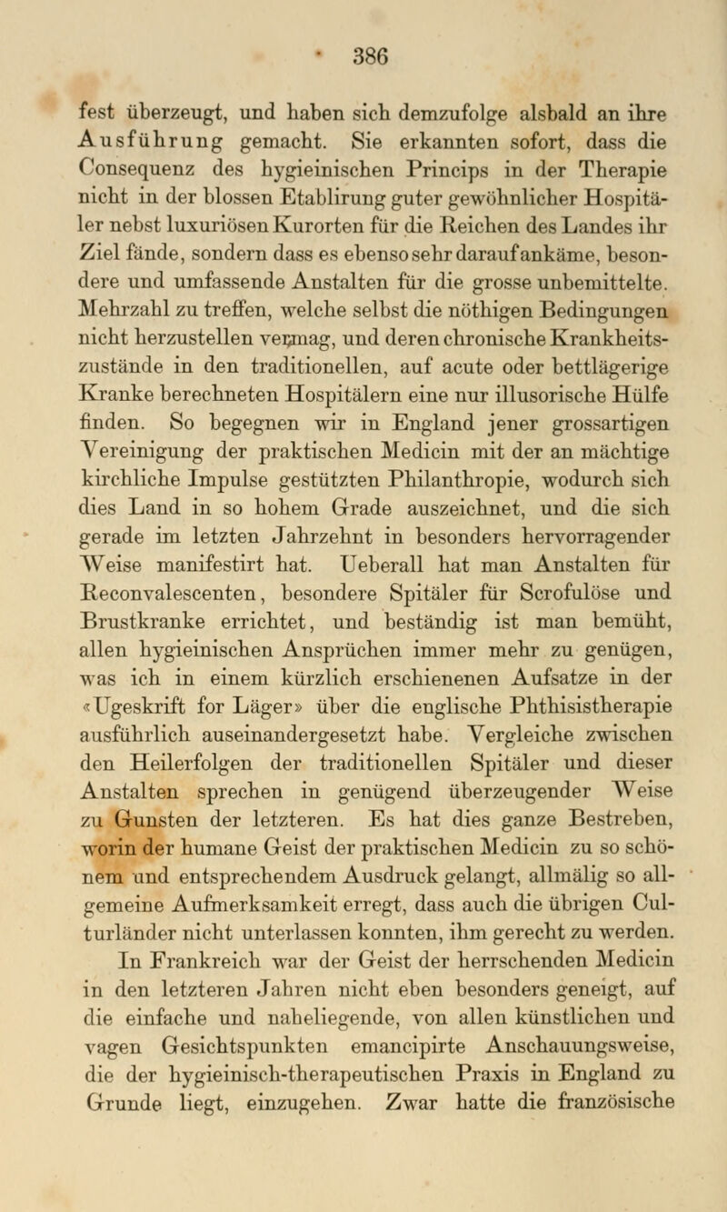 fest überzeugt, und haben sich demzufolge alsbald an ihre Ausführung gemacht. Sie erkannten sofort, dass die Consequenz des hygieinischen Princips in der Therapie nicht in der blossen Etablirung guter gewöhnlicher Hospitä- ler nebst luxuriösen Kurorten für die Reichen des Landes ihr Ziel fände, sondern dass es ebenso sehr darauf ankäme, beson- dere und umfassende Anstalten für die grosse unbemittelte. Mehrzahl zu treffen, welche selbst die nöthigen Bedingungen nicht herzustellen vermag, und deren chronische Krankheits- zustände in den traditionellen, auf acute oder bettlägerige Kranke berechneten Hospitälern eine nur illusorische Hülfe finden. So begegnen wir in England jener grossartigen Vereinigung der praktischen Medicin mit der an mächtige kirchliche Impulse gestützten Philanthropie, wodurch sich dies Land in so hohem Grade auszeichnet, und die sich gerade im letzten Jahrzehnt in besonders hervorragender Weise manifestirt hat. Ueberall hat man Anstalten für Reconvalescenten, besondere Spitäler für Scrofulöse und Brustkranke errichtet, und beständig ist man bemüht, allen hygieinischen Ansprüchen immer mehr zu genügen, was ich in einem kürzlich erschienenen Aufsatze in der «Ugeskrift for Läger» über die englische Phthisistherapie ausführlich auseinandergesetzt habe. Vergleiche zwischen den Heilerfolgen der traditionellen Spitäler und dieser Anstalten sprechen in genügend überzeugender Weise zu Gunsten der letzteren. Es hat dies ganze Bestreben, worin der humane Geist der praktischen Medicin zu so schö- nem und entsprechendem Ausdruck gelangt, allmälig so all- gemeine Aufmerksamkeit erregt, dass auch die übrigen Cul- turländer nicht unterlassen konnten, ihm gerecht zu werden. In Frankreich war der Geist der herrschenden Medicin in den letzteren Jahren nicht eben besonders geneigt, auf die einfache und naheliegende, von allen künstlichen und vagen Gesichtspunkten emancipirte Anschauungsweise, die der hygieinisch-therapeutischen Praxis in England zu Grunde liegt, einzugehen. Zwar hatte die französische
