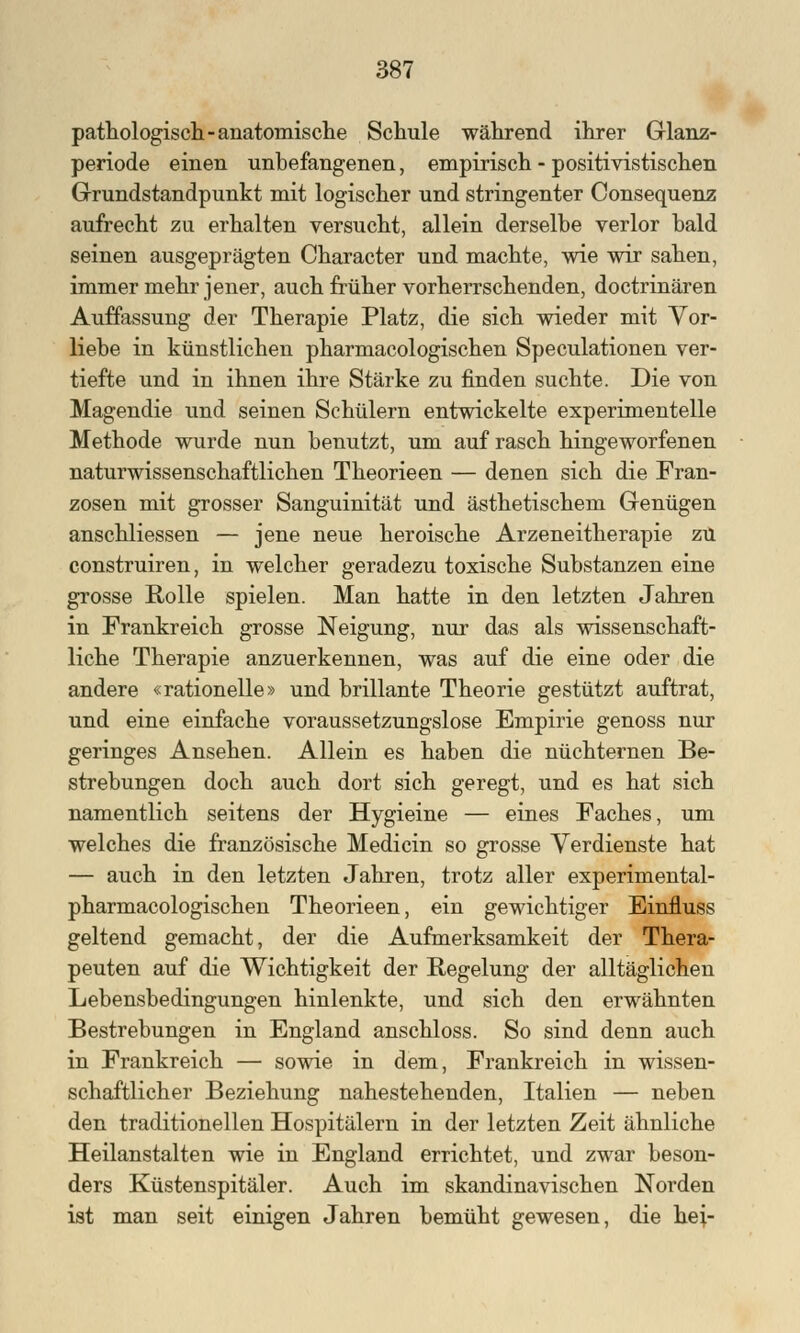 pathologisch -anatomische Schule während ihrer Glanz- periode einen unbefangenen, empirisch - positivistischen Grundstandpunkt mit logischer und stringenter Consequenz aufrecht zu erhalten versucht, allein derselbe verlor bald seinen ausgeprägten Character und machte, wie wir sahen, immer mehr jener, auch früher vorherrschenden, doctrinären Auffassung der Therapie Platz, die sich wieder mit Vor- liebe in künstlichen pharmacologischen Speculationen ver- tiefte und in ihnen ihre Stärke zu finden suchte. Die von Magendie und seinen Schülern entwickelte experimentelle Methode wurde nun benutzt, um auf rasch hingeworfenen naturwissenschaftlichen Theorieen — denen sich die Fran- zosen mit grosser Sanguinität und ästhetischem Genügen anschliessen — jene neue heroische Arzeneitherapie zu construiren, in welcher geradezu toxische Substanzen eine grosse Rolle spielen. Man hatte in den letzten Jahren in Frankreich grosse Neigung, nur das als wissenschaft- liche Therapie anzuerkennen, was auf die eine oder die andere «rationelle» und brillante Theorie gestützt auftrat, und eine einfache voraussetzungslose Empirie genoss nur geringes Ansehen. Allein es haben die nüchternen Be- strebungen doch auch dort sich geregt, und es hat sich namentlich seitens der Hygieine — eines Faches, um welches die französische Medicin so grosse Verdienste hat — auch in den letzten Jahren, trotz aller experimental- pharmacologischen Theorieen, ein gewichtiger Einfluss geltend gemacht, der die Aufmerksamkeit der Thera- peuten auf die Wichtigkeit der Regelung der alltäglichen Lebensbedingungen hinlenkte, und sich den erwähnten Bestrebungen in England anschloss. So sind denn auch in Frankreich — sowie in dem, Frankreich in wissen- schaftlicher Beziehung nahestehenden, Italien — neben den traditionellen Hospitälern in der letzten Zeit ähnliche Heilanstalten wie in England errichtet, und zwar beson- ders Küstenspitäler. Auch im skandinavischen Norden ist man seit einigen Jahren bemüht gewesen, die hei-