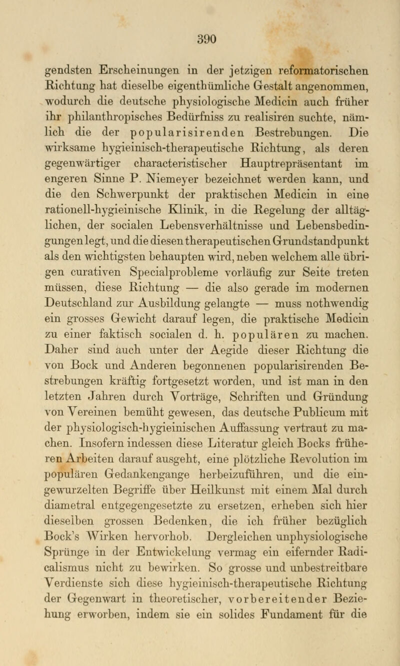 300 gendsten Erscheinungen in der jetzigen reformatorischen Richtung hat dieselbe eigentümliche Gestalt angenommen, wodurch die deutsche physiologische Medicin auch früher ihr philanthropisches Bedürfniss zu realisiren suchte, näm- lich die der popularisirenden Bestrebungen. Die wirksame hygieinisch-therapeutische Richtung, als deren gegenwärtiger characteristischer Hauptrepräsentant im engeren Sinne P. Niemeyer bezeichnet werden kann, und die den Schwerpunkt der praktischen Medicin in eine rationell-hygieinische Klinik, in die Regelung der alltäg- lichen, der socialen Lebensverhältnisse und Lebensbedin- gungen legt, und die diesen therapeutischen Grundstandpunkt als den wichtigsten behaupten wird, neben welchem alle übri- gen curativen Specialprobleme vorläufig zur Seite treten müssen, diese Richtung — die also gerade im modernen Deutschland zur Ausbildung gelangte — muss nothwendig ein grosses Gewicht darauf legen, die praktische Medicin zu einer faktisch socialen d. h. populären zu machen. Daher sind auch unter der Aegide dieser Richtung die von Bock und Anderen begonnenen popularisirenden Be- strebungen kräftig fortgesetzt worden, und ist man in den letzten Jahren durch Vorträge, Schriften und Gründung von Vereinen bemüht gewesen, das deutsche Publicum mit der physiologisch-hygieinischen Auffassung vertraut zu ma- chen. Insofern indessen diese Literatur gleich Bocks frühe- ren Arbeiten darauf ausgeht, eine plötzliche Revolution im populären Gedankengange herbeizuführen, und die ein- gewurzelten Begriffe über Heilkunst mit einem Mal durch diametral entgegengesetzte zu ersetzen, erheben sich hier dieselben grossen Bedenken, die ich früher bezüglich Bock's Wirken hervorhob. Dergleichen unphysiologische Sprünge in der Entwickelung vermag ein eifernder Radi- calismus nicht zu bewirken. So grosse und unbestreitbare Verdienste sich diese hygieinisch-therapeutische Richtung der Gegenwart in theoretischer, vorbereitender Bezie- hung erworben, indem sie ein solides Fundament für die