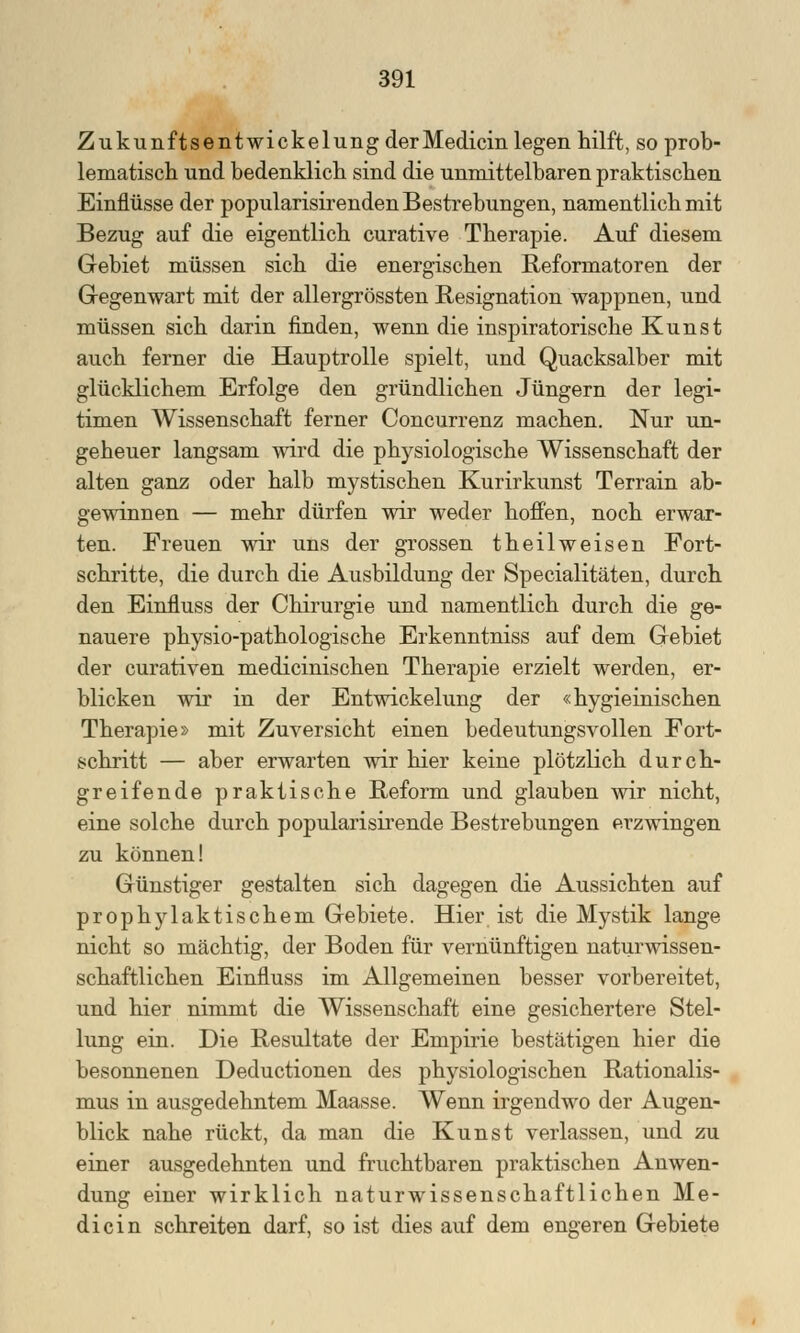 Zukunftsentwickelung derMedicin legen hilft, so prob- lematisch und bedenklich sind die unmittelbaren praktischen Einflüsse der popularisirenden Bestrebungen, namentlich mit Bezug auf die eigentlich curative Therapie. Auf diesem Gebiet müssen sich die energischen Reformatoren der Gegenwart mit der allergrössten Resignation wappnen, und müssen sich darin finden, wenn die inspiratorische Kunst auch ferner die Hauptrolle spielt, und Quacksalber mit glücklichem Erfolge den gründlichen Jüngern der legi- timen Wissenschaft ferner Concurrenz machen. Nur un- geheuer langsam wird die physiologische Wissenschaft der alten ganz oder halb mystischen Kurirkunst Terrain ab- gewinnen — mehr dürfen wir weder hoffen, noch erwar- ten. Freuen wir uns der grossen theilweisen Fort- schritte, die durch die Ausbildung der Specialitäten, durch den Einfluss der Chirurgie und namentlich durch die ge- nauere physio-pathologische Erkenntniss auf dem Gebiet der curativen medicinischen Therapie erzielt werden, er- blicken wir in der Entwickelung der «hygieinischen Therapie» mit Zuversicht einen bedeutungsvollen Fort- schritt — aber erwarten wir hier keine plötzlich durch- greifende praktische Reform und glauben wir nicht, eine solche durch popularisirende Bestrebungen erzwingen zu können! Günstiger gestalten sich dagegen die Aussichten auf prophylaktischem Gebiete. Hier ist die Mystik lange nicht so mächtig, der Boden für vernünftigen naturwissen- schaftlichen Einfluss im Allgemeinen besser vorbereitet, und hier nimmt die Wissenschaft eine gesichertere Stel- lung ein. Die Resultate der Empirie bestätigen hier die besonnenen Deductionen des physiologischen Rationalis- mus in ausgedehntem Maasse. Wenn irgendwo der Augen- blick nahe rückt, da man die Kunst verlassen, und zu einer ausgedehnten und fruchtbaren praktischen Anwen- dung einer wirklich naturwissenschaftlichen Me- dicin schreiten darf, so ist dies auf dem engeren Gebiete