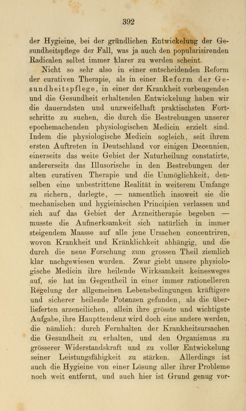 der Hygieine, bei der gründlichen Entwickelung der Ge- sundheitspflege der Fall, was ja auch den popularisirenden Radicalen selbst immer klarer zu werden scheint. Nicht so sehr also in einer entscheidenden Reform der curativen Therapie, als in einer Reform der Ge- sundheitspflege, in einer der Krankheit vorbeugenden und die Gesundheit erhaltenden Entwickelung haben wir die dauerndsten und unzweifelhaft praktischsten Fort- schritte zu suchen, die durch die Bestrebungen unserer epochemachenden physiologischen Medicin erzielt sind. Indem die physiologische Medicin sogleich, seit ihrem ersten Auftreten in Deutschland vor einigen Decennien, einerseits das weite Gebiet der Naturheilung constatirte, andererseits das Illusorische in den Bestrebungen der alten curativen Therapie und die Unmöglichkeit, den- selben eine unbestrittene Realität in weiterem Umfange zu sichern, darlegte, — namentlich insoweit sie die mechanischen und hygieinischen Principien verlassen und sich auf das Gebiet der Arzneitherapie begeben — musste die Aufmerksamkeit sich natürlich in immer steigendem Maasse auf alle jene Ursachen concentriren, wovon Krankheit und Kränklichkeit abhängig, und die durch die neue Forschung zum grossen Theil ziemlich klar nachgewiesen wurden. Zwar giebt unsere physiolo- gische Medicin ihre heilende Wirksamkeit keinesweges auf, sie hat im Gegentheil in einer immer rationelleren Regelung der allgemeinen Lebensbedingungen kräftigere und sicherer heilende Potenzen gefunden, als die über- lieferten arzeneilichen, allein ihre grösste und wichtigste Aufgabe, ihre Haupttendenz wird doch eine andere werden, die nämlich: durch Fernhalten der Krankheitsursachen die Gesundheit zu erhalten, und den Organismus zu grösserer Widerstandskraft und zu voller Entwickelung seiner Leistungsfähigkeit zu stärken. Allerdings ist auch die Hygieine von einer Lösung aller ihrer Probleme noch weit entfernt, und auch hier ist Grund genug vor-