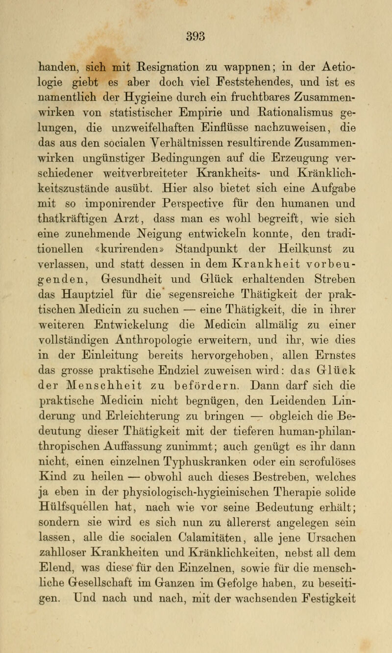 handen, sich mit Resignation zu wappnen; in der Aetio- logie giebt es aber doch viel Feststehendes, und ist es namentlich der Hygieine durch ein fruchtbares Zusammen- wirken von statistischer Empirie und Rationalismus ge- lungen, die unzweifelhaften Einflüsse nachzuweisen, die das aus den socialen Verhältnissen resultirende Zusammen- wirken ungünstiger Bedingungen auf die Erzeugung ver- schiedener weitverbreiteter Krankheits- und Kränklich- keitszustände ausübt. Hier also bietet sich eine Aufgabe mit so imponirender Perspective für den humanen und thatkräftigen Arzt, dass man es wohl begreift, wie sich eine zunehmende Neigung entwickeln konnte, den tradi- tionellen «kurirenden» Standpunkt der Heilkunst zu verlassen, und statt dessen in dem Krankheit vorbeu- genden, Gesundheit und Glück erhaltenden Streben das Hauptziel für die segensreiche Thätigkeit der prak- tischen Medicin zu suchen — eine Thätigkeit, die in ihrer weiteren Entwicklung die Medicin allmälig zu einer vollständigen Anthropologie erweitern, und ihr, wie dies in der Einleitung bereits hervorgehoben, allen Ernstes das grosse praktische Endziel zuweisen wird: das Glück der Menschheit zu befördern. Dann darf sich die praktische Medicin nicht begnügen, den Leidenden Lin- derung und Erleichterung zu bringen — obgleich die Be- deutung dieser Thätigkeit mit der tieferen human-philan- thropischen Auffassung zunimmt; auch genügt es ihr dann nicht, einen einzelnen Typhuskranken oder ein scrofulöses Kind zu heilen — obwohl auch dieses Bestreben, welches ja eben in der physiologisch-hygieinischen Therapie solide Hülfsquellen hat, nach wie vor seine Bedeutung erhält; sondern sie wird es sich nun zu allererst angelegen sein lassen, alle die socialen Calamitäten, alle jene Ursachen zahlloser Krankheiten und Kränklichkeiten, nebst all dem Elend, was diese für den Einzelnen, sowie für die mensch- liche Gesellschaft im Ganzen im Gefolge haben, zu beseiti- gen. Und nach und nach, mit der wachsenden Festigkeit