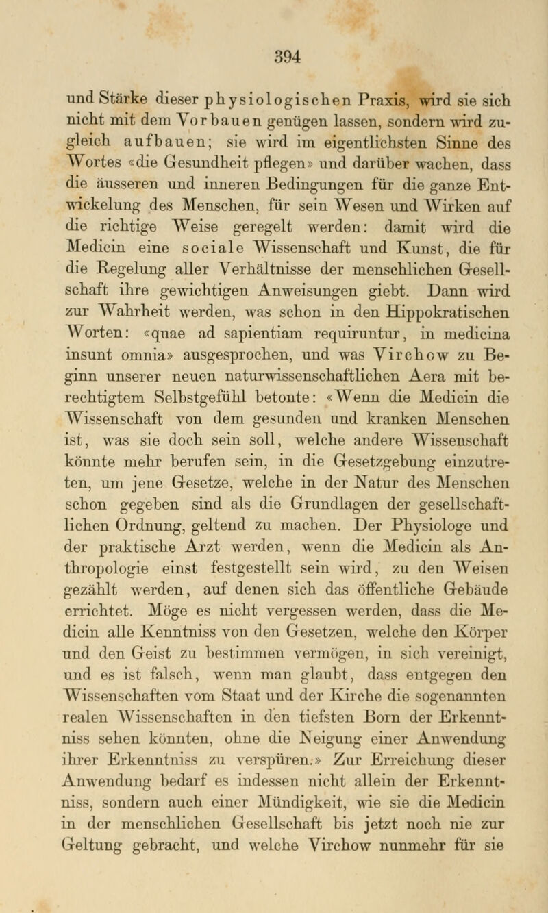 und Stärke dieser physiologischen Praxis, wird sie sich nicht mit dem Vorbauen genügen lassen, sondern wird zu- gleich aufbauen; sie wird im eigentlichsten Sinne des Wortes «die Gesundheit pflegen» und darüber wachen, dass die äusseren und inneren Bedingungen für die ganze Ent- wicklung des Menschen, für sein Wesen und Wirken auf die richtige Weise geregelt werden: damit wird die Medicin eine sociale Wissenschaft und Kunst, die für die Regelung aller Verhältnisse der menschlichen Gesell- schaft ihre gewichtigen Anweisungen giebt. Dann wird zur Wahrheit werden, was schon in den Hippokratischen Worten: «quae ad sapientiam requiruntur, in medicina insunt omnia» ausgesprochen, und was Virchow zu Be- ginn unserer neuen naturwissenschaftlichen Aera mit be- rechtigtem Selbstgefühl betonte: «Wenn die Medicin die Wissenschaft von dem gesunden und kranken Menschen ist, was sie doch sein soll, welche andere Wissenschaft könnte mehr berufen sein, in die Gesetzgebung einzutre- ten, um jene Gesetze, welche in der Natur des Menschen schon gegeben sind als die Grundlagen der gesellschaft- lichen Ordnung, geltend zu machen. Der Physiologe und der praktische Arzt werden, wenn die Medicin als An- thropologie einst festgestellt sein wird, zu den Weisen gezählt werden, auf denen sich das öffentliche Gebäude errichtet. Möge es nicht vergessen werden, dass die Me- dicin alle Kenntniss von den Gesetzen, welche den Körper und den Geist zu bestimmen vermögen, in sich vereinigt, und es ist falsch, wenn man glaubt, dass entgegen den Wissenschaften vom Staat und der Kirche die sogenannten realen Wissenschaften in den tiefsten Born der Erkennt- niss sehen könnten, ohne die Neigung einer Anwendung ihrer Erkenntniss zu verspüren.» Zur Erreichung dieser Anwendung bedarf es indessen nicht allein der Erkennt- niss, sondern auch einer Mündigkeit, wie sie die Medicin in der menschlichen Gesellschaft bis jetzt noch nie zur Geltung gebracht, und welche Virchow nunmehr für sie