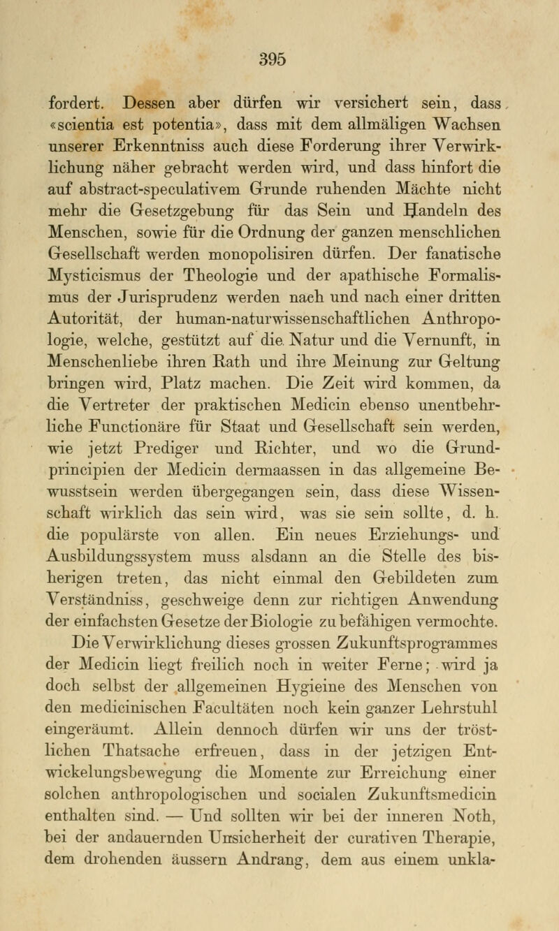 fordert. Dessen aber dürfen wir versichert sein, «scientia est potentia», dass mit dem allmäligen Wachsen unserer Erkenntniss auch diese Forderung ihrer Verwirk- lichung näher gebracht werden wird, und dass hinfort die auf abstract-speculativem Grunde ruhenden Mächte nicht mehr die Gesetzgebung für das Sein und Sandeln des Menschen, sowie für die Ordnung der ganzen menschlichen Gesellschaft werden monopolisiren dürfen. Der fanatische Mysticismus der Theologie und der apathische Formalis- mus der Jurisprudenz werden nach und nach einer dritten Autorität, der human-naturwissenschaftlichen Anthropo- logie, welche, gestützt auf die Natur und die Vernunft, in Menschenliebe ihren Rath und ihre Meinung zur Geltung bringen wird, Platz machen. Die Zeit wird kommen, da die Vertreter der praktischen Medicin ebenso unentbehr- liche Functionäre für Staat und Gesellschaft sein werden, wie jetzt Prediger und Richter, und wo die Grund- principien der Medicin dermaassen in das allgemeine Be- wusstsein werden übergegangen sein, dass diese Wissen- schaft wirklich das sein wird, was sie sein sollte, d. h. die populärste von allen. Ein neues Erziehungs- und Ausbildungssystem muss alsdann an die Stelle des bis- herigen treten, das nicht einmal den Gebildeten zum Verständniss, geschweige denn zur richtigen Anwendung der einfachsten Gesetze der Biologie zu befähigen vermochte. Die Verwirklichung dieses grossen Zukunftsprogrammes der Medicin liegt freilich noch in weiter Ferne; wird ja doch selbst der allgemeinen Hygieine des Menschen von den medicinischen Facultäten noch kein ganzer Lehrstuhl eingeräumt. Allein dennoch dürfen wir uns der tröst- lichen Thatsache erfreuen, dass in der jetzigen Ent- wickelungsbewegung die Momente zur Erreichung einer solchen anthropologischen und socialen Zukunftsmedicin enthalten sind. — Und sollten wir bei der inneren JNoth, bei der andauernden Unsicherheit der curativen Therapie, dem drohenden äussern Andrang, dem aus einem unkla-