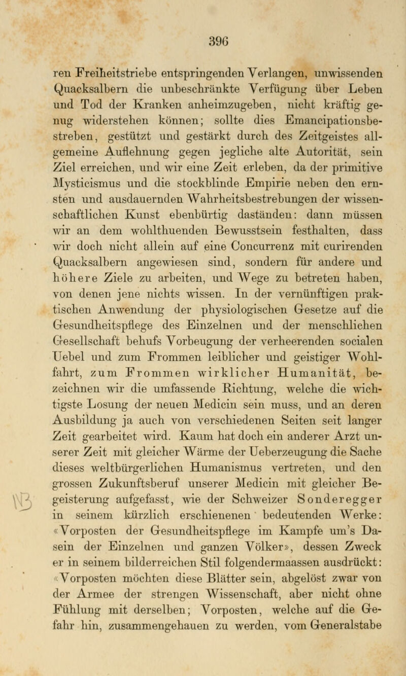 39G ren Freiheitstriebe entspringenden Verlangen, unwissenden Quacksalbern die unbeschränkte Verfügung über Leben und Tod der Kranken anheimzugeben, nicht kräftig ge- nug widerstehen können; sollte dies Emancipationsbe- streben, gestützt und gestärkt durch des Zeitgeistes all- gemeine Auflehnung gegen jegliche alte Autorität, sein Ziel erreichen, und wir eine Zeit erleben, da der primitive Mysticismus und die stockblinde Empirie neben den ern- sten und ausdauernden Wahrheitsbestrebungen der wissen- schaftlichen Kunst ebenbürtig daständen: dann müssen wir an dem wohlthuenden Bewusstsein festhalten, dass wir doch nicht allein auf eine Concurrenz mit curirenden Quacksalbern angewiesen sind, sondern für andere und höhere Ziele zu arbeiten, und Wege zu betreten haben, von denen jene nichts wissen. In der vernünftigen prak- tischen Anwendung der physiologischen Gesetze auf die Gesundheitspflege des Einzelnen und der menschlichen Gesellschaft behufs Vorbeugung der verheerenden socialen Uebel und zum Frommen leiblicher und geistiger Wohl- fahrt, zum Frommen wirklicher Humanität, be- zeichnen wir die umfassende Richtung, welche die wich- tigste Losung der neuen Medicin sein muss, und an deren Ausbildung ja auch von verschiedenen Seiten seit langer Zeit gearbeitet wird. Kaum hat doch ein anderer Arzt un- serer Zeit mit gleicher Wärme der Ueberzeugung die Sache dieses weltbürgerlichen Humanismus vertreten, und den grossen Zukunftsberuf unserer Medicin mit gleicher Be- geisterung aufgefasst, wie der Schweizer Sonderegger in seinem kürzlich erschienenen bedeutenden AVerke: «Vorposten der Gesundheitspflege im Kampfe um's Da- sein der Einzelnen und ganzen Völker», dessen Zweck er in seinem bilderreichen Stil folgendermaassen ausdrückt: Vorposten möchten diese Blätter sein, abgelöst zwar von der Armee der strengen Wissenschaft, aber nicht ohne Fühlung mit derselben; Vorposten, welche auf die Ge- fahr hin, zusammengehauen zu werden, vom Generalstabe