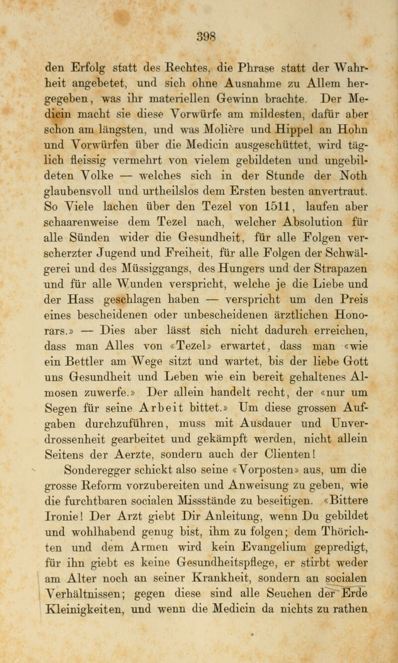den Erfolg statt des Rechtes, die Phrase statt der Wahr- heit angehetet, und sich ohne Ausnahme zu Allem her- gegeben, was ihr materiellen Gewinn brachte. Der Me- dicin macht sie diese Vorwürfe am mildesten, dafür aber schon am längsten, und was Moliere und Hippel an Hohn und Vorwürfen über die Medicin ausgeschüttet, wird täg- lich fleissig vermehrt von vielem gebildeten und ungebil- deten Volke — welches sich in der Stunde der Noth glaubensvoll und urtheilslos dem Ersten besten anvertraut. So Viele lachen über den Tezel von 1511, laufen aber schaarenweise dem Tezel nach, welcher Absolution für alle Sünden wider die Gesundheit, für alle Folgen ver- scherzter Jugend und Freiheit, für alle Folgen der Schwäl- gerei und des Müssiggangs, des Hungers und der Strapazen und für alle Wunden verspricht, welche je die Liebe und der Hass geschlagen haben — verspricht um den Preis eines bescheidenen oder unbescheidenen ärztlichen Hono- rars.» — Dies aber lässt sich nicht dadurch erreichen, dass man Alles von «Tezel» erwartet, dass man «wie ein Bettler am Wege sitzt und wartet, bis der liebe Gott uns Gesundheit und Leben wie ein bereit gehaltenes Al- mosen zuwerfe.» Der allein handelt recht, der «nur um Segen für seine Arbeit bittet.» Um diese grossen Auf- gaben durchzuführen, muss mit Ausdauer und Unver- drossenheit gearbeitet und gekämpft werden, nicht allein Seitens der Aerzte, sondern auch der Clienten! Sonderegger schickt also seine «Vorposten» aus, um die grosse Reform vorzubereiten und Anweisung zu geben, wie die furchtbaren socialen Missstände zu beseitigen. «Bittere Ironie! Der Arzt giebt Dir Anleitung, wenn Du gebildet und wohlhabend genug bist, ihm zu folgen; dem Thörich- ten und dem Armen wird kein Evangelium gepredigt, für ihn giebt es keine Gesundheitspflege, er stirbt weder am Alter noch an seiner Krankheit, sondern an socialen Verhältnissen; gegen diese sind alle Seuchen der Erde Kleinigkeiten, und wenn die Medicin da nichts zu rathen