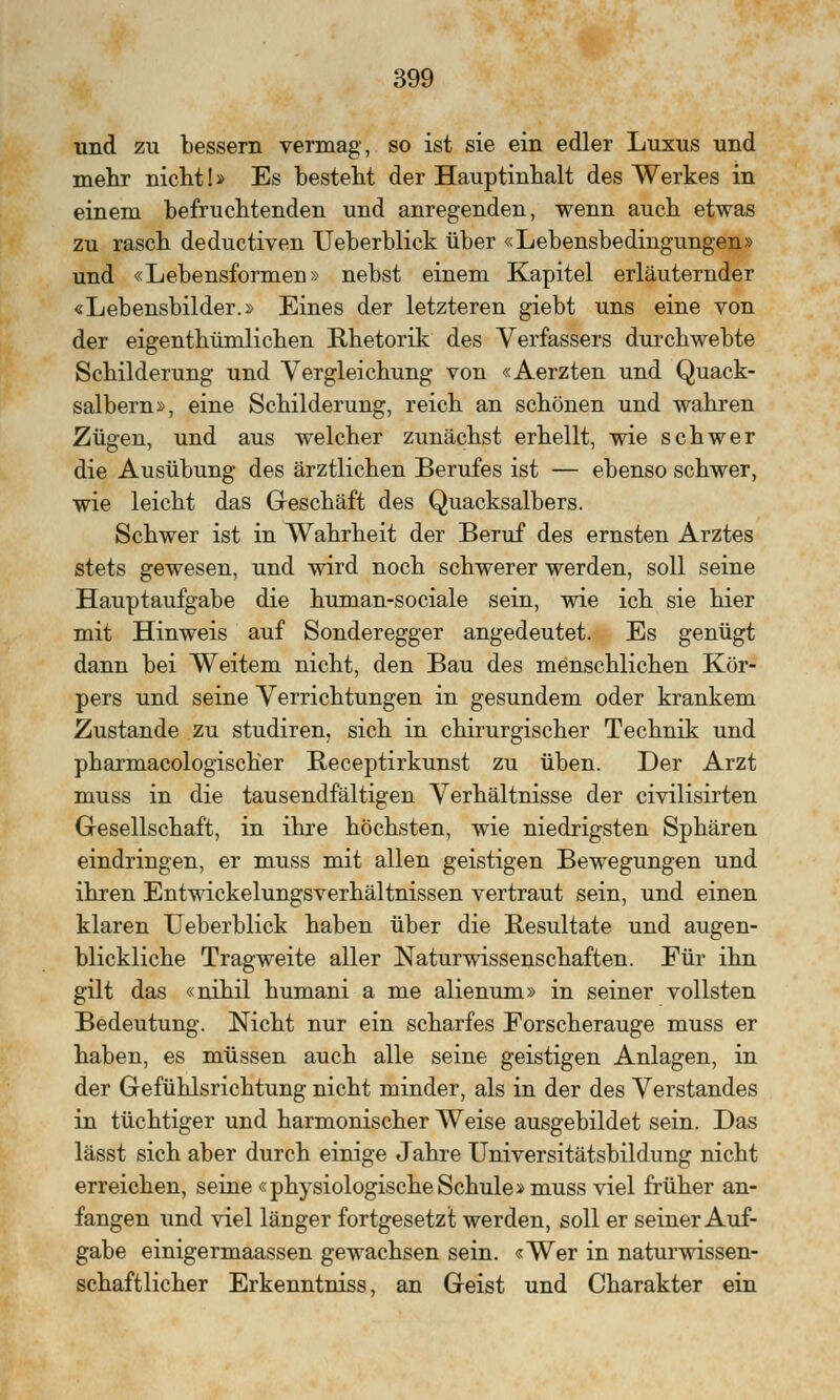 und zu bessern vermag, so ist sie ein edler Luxus und mehr nicht!» Es besteht der Hauptinhalt des Werkes in einem befruchtenden und anregenden, wenn auch etwas zu rasch deductiven Ueberblick über «Lebensbedingungen» und «Lebensformen» nebst einem Kapitel erläuternder «Lebensbilder.» Eines der letzteren giebt uns eine von der eigenthümlichen Rhetorik des Verfassers durchwebte Schilderung und Vergleichung von «Aerzten und Quack- salbern», eine Schilderung, reich an schönen und wahren Zügen, und aus welcher zunächst erhellt, wie schwer die Ausübung des ärztlichen Berufes ist — ebenso schwer, wie leicht das Geschäft des Quacksalbers. Schwer ist in Wahrheit der Beruf des ernsten Arztes stets gewesen, und wird noch schwerer werden, soll seine Hauptaufgabe die human-sociale sein, wie ich sie hier mit Hinweis auf Sonderegger angedeutet. Es genügt dann bei Weitem nicht, den Bau des menschlichen Kör- pers und seine Verrichtungen in gesundem oder krankem Zustande zu studiren, sich in chirurgischer Technik und pharmacologischer Receptirkunst zu üben. Der Arzt muss in die tausendfältigen Verhältnisse der civilisirten Gesellschaft, in ihre höchsten, wie niedrigsten Sphären eindringen, er muss mit allen geistigen Bewegungen und ihren Entwickelungsverhältnissen vertraut sein, und einen klaren Ueberblick haben über die Resultate und augen- blickliche Tragweite aller Naturwissenschaften. Für ihn gilt das «nihil humani a me alienum» in seiner vollsten Bedeutung. Nicht nur ein scharfes Forscherauge muss er haben, es müssen auch alle seine geistigen Anlagen, in der Gefühlsrichtung nicht minder, als in der des Verstandes in tüchtiger und harmonischer Weise ausgebildet sein. Das lässt sich aber durch einige Jahre Universitätsbildung nicht erreichen, seine «physiologische Schule» muss viel früher an- fangen und viel länger fortgesetzt werden, soll er seiner Auf- gabe einigermaassen gewachsen sein. «Wer in naturwissen- schaftlicher Erkenntniss, an Geist und Charakter ein