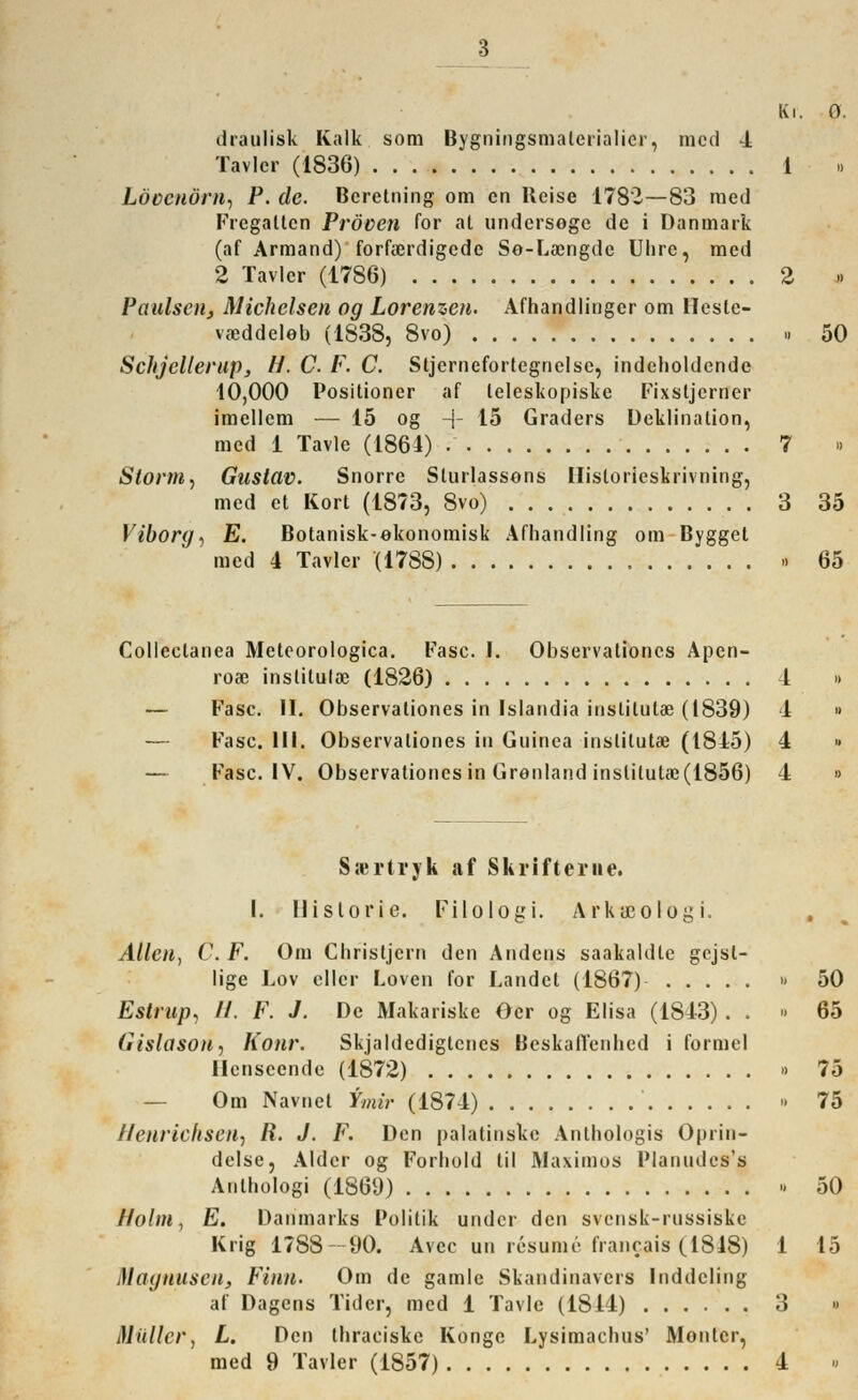 3 Ki. dcäulisk Kalk som Bygningsmaterialicr, med 4 Tavlcr (1836) . . 1 Löcenörn, P. de. Bereitung om en Heise 1782—83 med Fregatten Pröven Tor at undersoge de i Danmark (af Armand) forfaerdigede So-Loongde Uhre, med 2 Tavlcr (1786) 2 Paulsaij Michclsen og Lorenzen. Afhandlingcr om Heste- vaeddeleb (1838, 8vo) ■ Schjellerup, H. C. F. C. Stjerneforlegnelse, indcboldendc 10,000 Positioner af leleskopiske Fixstjerner imellcm — 15 og -j- 15 Graders Deklination, med 1 Tavle (1864) • 7 Storni, Gustav. Snorrc Sturlassons Historieskrivning, med et Kort (1873, 8vo) 3 Viborg, E. Botanisk-ekonomisk Afhandling om Bygget med 4 Tavlcr '(1788) » Colleclanea Meteorologica. Fase. I. Observationes Apen- roas inslituloe (1826) 1 — Fase. II. Observationes in Islandia instilulae (1839) 1 — Fase. III. Observationes in Guinea inslilut« (1815) 4 — Fase. IV. Observationes in Grönland inslitutae (1856) 4 Ssßrtryk af Skrifteme. I. Historie. Filologi. Arkicologi. Allen, C. F. Om Christjcrn den Andcns saakaldle gejsl- lige Lov cllcr Loven for Landet (1867) » Estrup, 11. F. J. De Makariske Ocr og Elisa (1843) . . ■ (itslason, Konr. Skjaldedigtcnes Beskaffenhed i formet Hcnsecnde (1872) » — Om Navnet tmir (1874) » Uenrichsen, li. J. F. Den palatinske Anthologis Oprin- delse, Alder og Fortiold til Maximos Planudcs's Antbologi (1869) » Hohn, E. Danmarks Politik under den svensk-russiske Krig 1788—90. Avec un res um e francais (1848) 1 Magnusen, Finn. Om de gamle Skandinavers Inddcling af Dagcns Tider, med 1 Tavle (1814) 3 Müller, L. Den tbraeiske Kongo Lysimacbus' Monier,