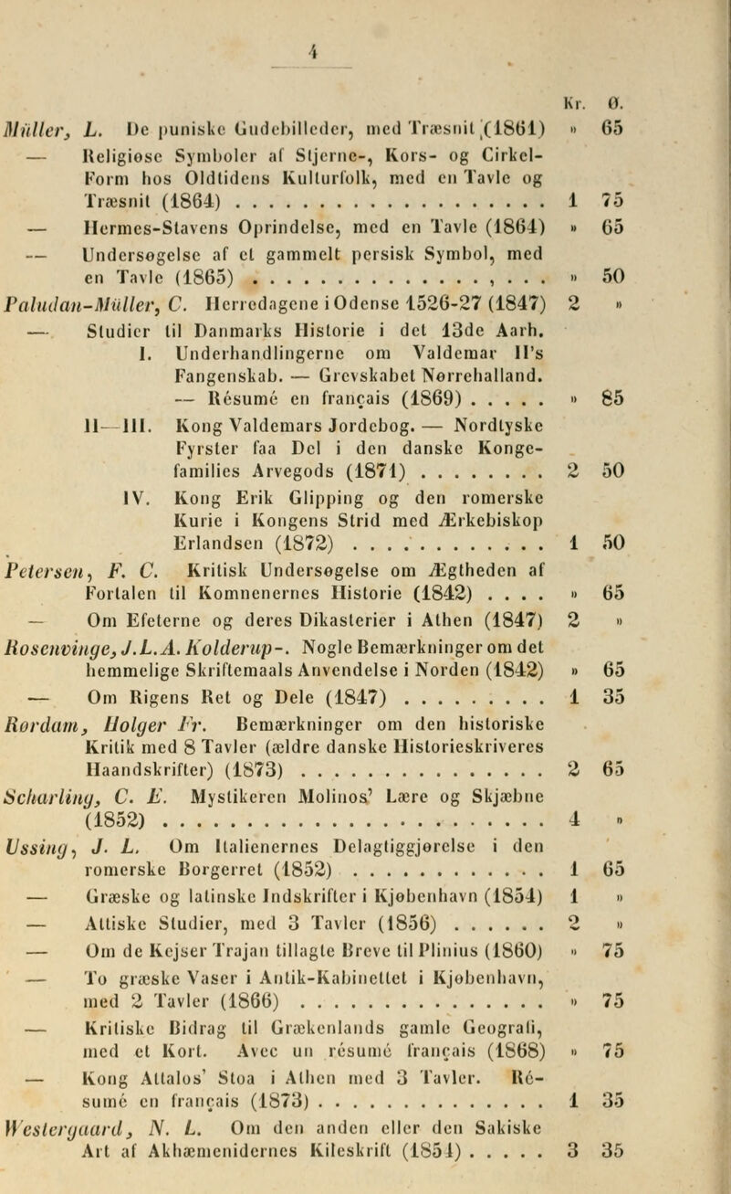 Müller, L. De puaiske Gudebilleder, med Trasnit [(1861) » 65 — Ilcligiosc Symbolcr af Sljernc-, Kors- og Cirkel- Form hos Oldtidcns Kulturfolk, med cn Tavlc og Traesnit (1864) 1 75 — Hermcs-Slavcns Oprindclsc, med en Tavle (1864) » 05 — Undersogelsc af et gammelt persisk Symbol, med en Tavle (1865) , . . . » 50 ?aludan-Müller,C. Herredagene iOdense 1526-27 (1847) 2 — Studier lil Danmarks Historie i del 13dc Aarh. I. Underhandlingernc om Valderaar ll's Fangenskab. — Grcvskabcl Norrehalland. — Resume en francais (1S69) » 85 11—111. Kong Valdemars Jordcbog. — Nordlyske Fyrsler faa Del i den danske Konge- families Arvegods (1871) 2 50 IV. Kong Erik Glipping og den romerske Kurie i Kongens Strid med ^Erkebiskop Erlandsen (1872) 1 50 Petersen, F. C. Kritisk Undersegelse om iEgtheden af Portalen til Komncnertics Historie (1842) .... » 65 Om Efeterne og deres Dikasterier i Athen (1847) 2 » Hoseiivinge^J.L.A.Kolderup-. Noglc Bemserkningeromdet bemmelige Skriftemaals Anvendelse i Norden (1842) » 65 — Om Rigens Ret og Dele (1847) 1 35 Rordam, Uolger Fr. Bemserkningcr om den hisloriske Kritik med 8 Tavler (aeldre danske Historieskriveres Haandskrifter) (1873) 2 65 Scharliiiy, C. E. Mystikercn Molinos' La?re og Skja^bne (1852) 4 . Ussing, «/• L. Om llalienernes Delagtiggjerclse i den romerske Borgerret (1852) 1 65 — Graeskc og latinske Indskriflcr i Kjobenhavn (1854) 1 » — Attiske Studier, med 3 Tavler (1856) 2 » — Om de Kcjser Trajan lillagte Breve lil l'linius (1860) » 75 — To grieske Vascr i Antik-Kabinctlet i Kjobenhavn, med 2 Tavler (1866) •» 75 — Kriliske Bidrag til Graekenlands gamle Geograli, med et Kort. Avec un resumö francais (1S68) » 75 — Kong Altalos' Sloa i Athen med 3 Tavler. Re- sume en francais (1873) 1 35 Westergaard3 N. L. Om den ariden cller den Sakiske