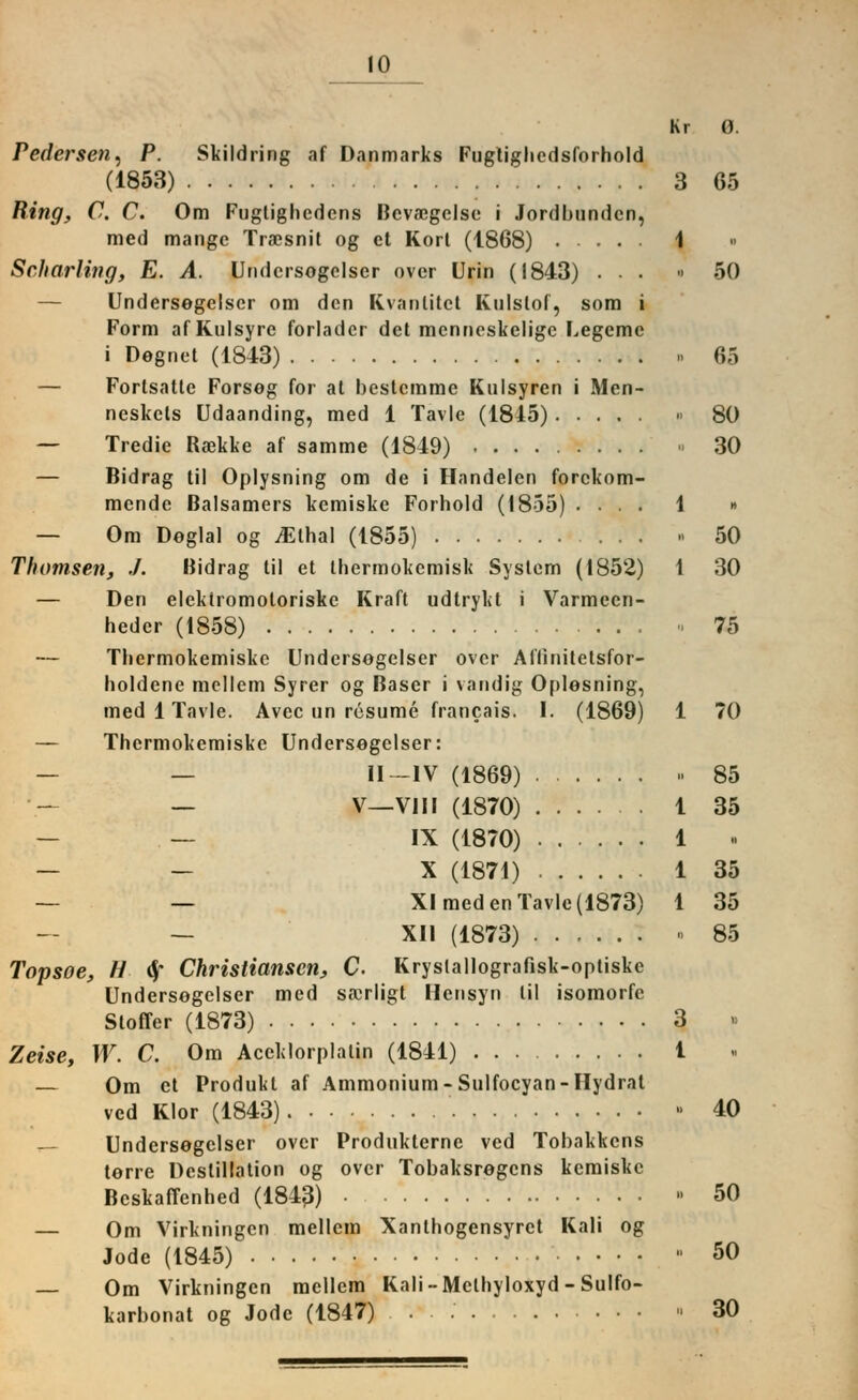 Kr 0. Pedersen, P. Skildring af Danmarks Fugtighcdsforhold (1853) 3 65 Ring, C. C. Om Fuglighcdens Bcvaegclse i Jordbundcn, med mange Tracsnit og et Korl (1868) 1 « Scharlwg, E. A. Undcrsogelser ovcr Urin (1843) ... » 50 — Undersegelser om den Kvantitct Kulslof, som i Form af Kulsyrc forlader det mcnneskcligc Legemc i Degnet (1S43) 65 — Fortsatte Forsog for at bestcmme Kulsyren i Men- neskcts Udaanding, med 1 Tavle (1845) » 80 — Tredie Ra3kke af samme (1849) » 30 — Bidrag til Oplysning om de i Handelen forckom- mende Balsamers kemiske Forhold (1855) .... 1 » — Om Deglal og jEthal (1855) » 50 Thomsen, ./. Bidrag til et thermokcmisk System (1852) 1 30 — Den elektromoloriske Kraft udtrykt i Varmccn- heder (1858) * 75 — Tlicrmokemiske Undcrsogelser over Aflinitetsfor- holdcne mellem Syrer og Baser i vandig 0[>lesning, med 1 Tavle. Avec un rcsume francais. I. (1869) 1 70 — Thcrmokemiske Undersegelser: II—IV (1869) » 85 _ V—VIII (1870) 1 35 IX (1870) 1 « — — X (1871) 1 35 — — XI med en Tavle (1873) 1 35 — XII (1873) ...... » 85 Topsoe, H fy Christiansen, C. Kryslallografisk-optiske Undersegelser med sacrligt Hensyn til isomorfe Stoffer (1873) 3 Zeise, W. C. Om Accklorplatin (1841) 1 — Om et Produkt af Ammonium-Sulfocyan-Hydrat ved Klor (1843) ■ 40 — Undersegelser ovcr Produklernc ved Tobakkens terre Destillation og over Tobaksregens kemiske Bcskaffcnhed (1843) » 50 — Om Virkningcn mellem Xantbogensyrct Kali og Jode (1845)  50 — Om Virkningcn mellem Kali-Mclhyloxyd-Sulfo- karbonat og Jode (1847) 30