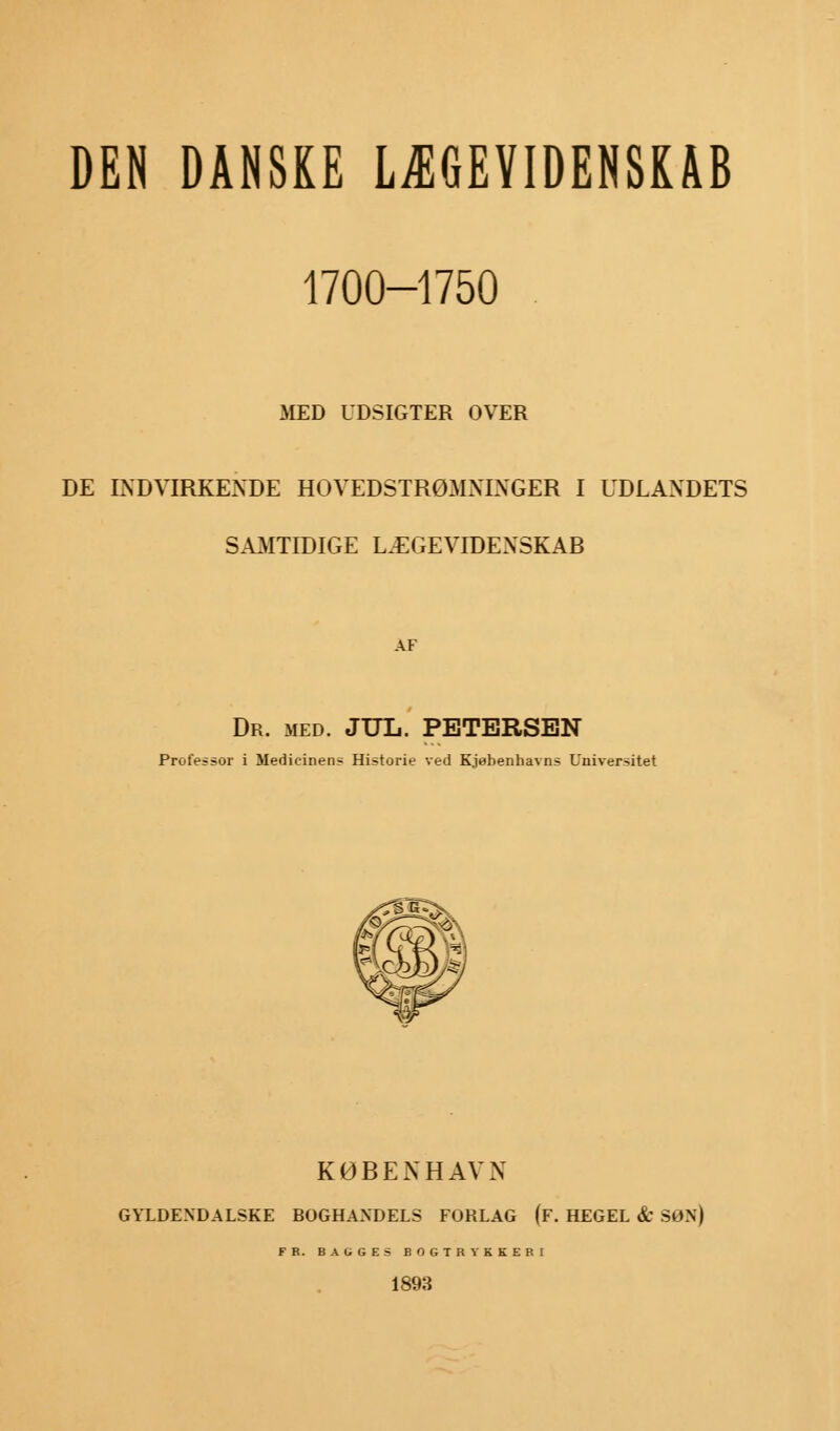 DEN DANSKE LÆGEVIDENSKAB 1700-1750 MED UDSIGTER OVER DE INDVIRKENDE HOVEDSTRØMNINGER I UDLANDETS SAMTIDIGE LÆGEVIDENSKAB AF Dr. med. JUL. PETERSEN Professor i Medicinens Historie ved Kjøbenhavns Universitet KØBENHAVN GYLDENDALSKE BOGHANDELS FORLAG (F. HEGEL & SON) FR. BA UGES BOGTRYKKERI 1893