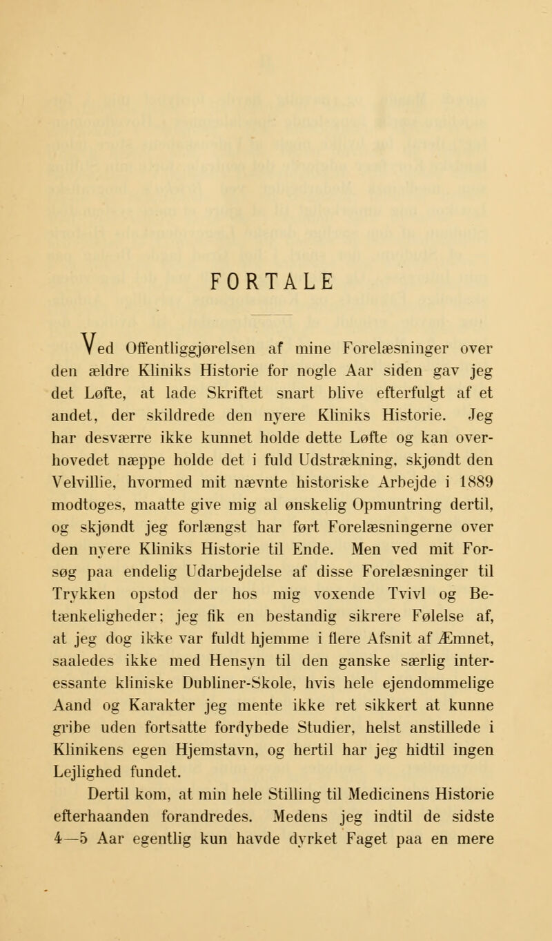 FORTALE Ved Offentliggjørelsen af mine Forelæsninger over den ældre Kliniks Historie for nogle Aar siden gav jeg det Løfte, at lade Skriftet snart blive efterfulgt af et andet, der skildrede den nyere Kliniks Historie. Jeg har desværre ikke kunnet holde dette Løfte og kan over- hovedet næppe holde det i fuld Udstrækning, skjøndt den Velvillie, hvormed mit nævnte historiske Arbejde i 1889 modtoges, maatte give mig al ønskelig Opmuntring dertil, og skjøndt jeg forlængst har ført Forelæsningerne over den nyere Kliniks Historie til Ende. Men ved mit For- søg paa endelig Udarbejdelse af disse Forelæsninger til Trykken opstod der hos mig voxende Tvivl og Be- tænkeligheder; jeg fik en bestandig sikrere Følelse af, at jeg dog ik-ke var fuldt hjemme i flere Afsnit af Æmnet, saaledes ikke med Hensyn til den ganske særlig inter- essante kliniske Dubliner-Skole, hvis hele ejendommelige Aand og Karakter jeg mente ikke ret sikkert at kunne gribe uden fortsatte fordybede Studier, helst anstillede i Klinikens egen Hjemstavn, og hertil har jeg hidtil ingen Lejlighed fundet. Dertil kom, at min hele Stilling til Medicinens Historie efterhaanden forandredes. Medens jeg indtil de sidste 4—5 Aar egentlig kun havde dyrket Faget paa en mere